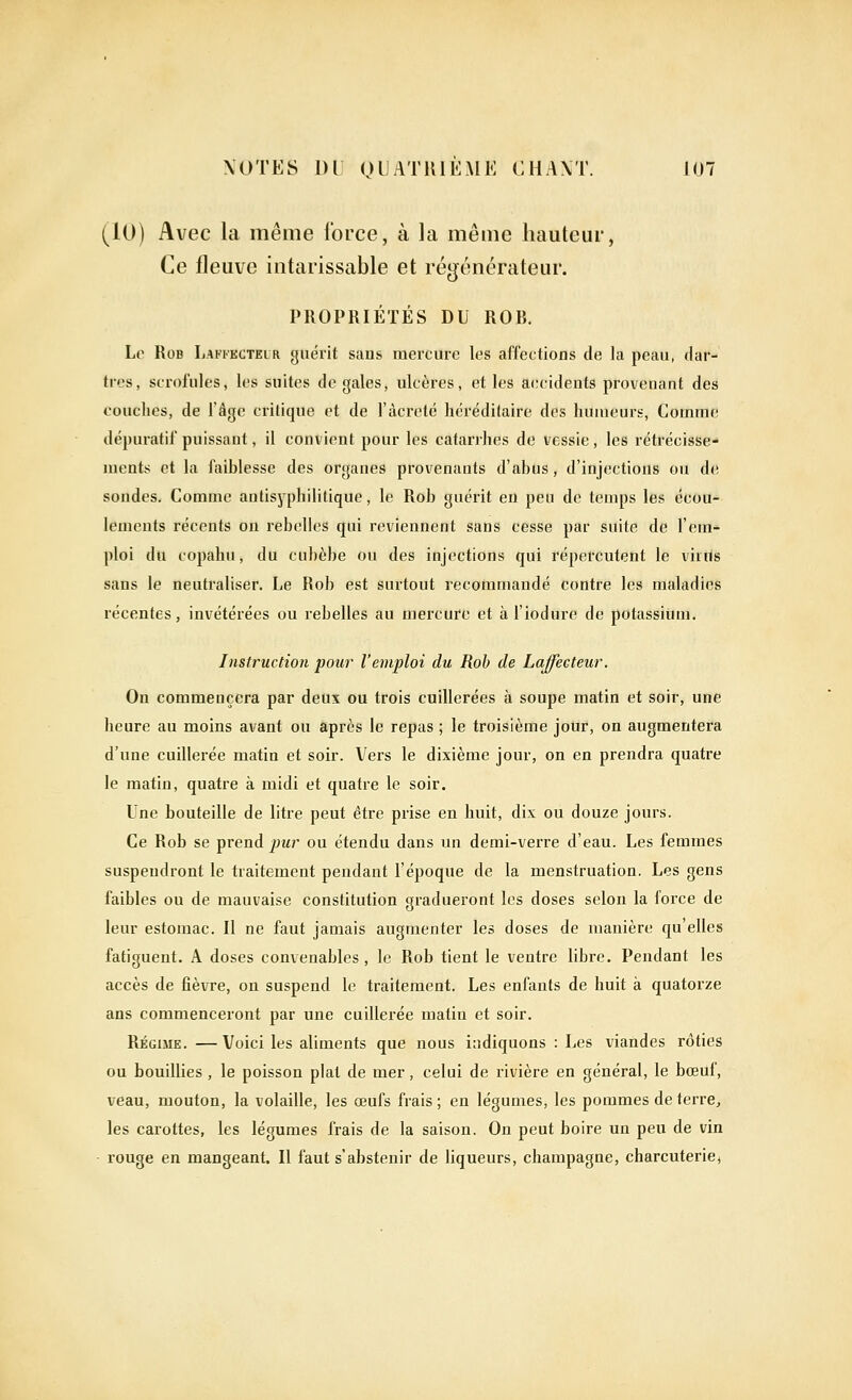 (^10) Avec la même force, à la même hauteur, Ce fleuve intarissable et régénérateur. PROPRIÉTÉS DU ROR. Le RoB liAKi'KCTELR guéi'it sans mercure les affections de la peau, dar- tres, scrofules, les suites de gales, ulcères, et les accidents provenant des couches, de l'âge critique et de l'àcrcté héréditaire des humeurs, Comme dépuratif puissant, il convient pour les catarrhes de vessie, les rétrécisse- ments et la faiblesse des organes provenants d'abus, d'injections ou de sondes. Comme antisyphilitique, le Rob guérit en peu de temps les écou- lements récents on rebelles qui reviennent sans cesse par suite de l'em- ploi du copahu, du cubèbe ou des injections qui répercutent le viriis sans le neutraliser. Le Rob est surtout recommandé contre les maladies récentes, invétérées ou rebelles au mercure et à l'iodure de potassium. Instruction pour l'emploi du Roh de Laffecteur. On commencera par deus ou trois cuillerées à soupe matin et soir, une heure au moins avant ou après le repas ; le troisième jour, on augmentera d'une cuillerée matin et soir. Vers le dixième jour, on en prendra quatre le matin, quatre à midi et quatre le soir. Une bouteille de litre peut être prise en huit, dix ou douze jours. Ce Rob se prend pur ou étendu dans un demi-verre d'eau. Les femmes suspendront le traitement pendant l'époque de la menstruation. Les gens faibles ou de mauvaise constitution gradueront les doses selon la force de leur estomac. Il ne faut jamais augmenter les doses de manière qu'elles fatiguent. A doses convenables, le Rob tient le ventre libre. Pendant les accès de fièvre, on suspend le traitement. Les enfants de huit à quatorze ans commenceront par une cuillerée matin et soir. Régime. —Voici les aliments que nous indiquons : Les viandes rôties ou bouillies , le poisson plat de mer, celui de rivière en général, le bœuf, veau, mouton, la volaille, les œufs frais; en légumes, les pommes déterre, les carottes, les légumes frais de la saison. On peut boire un peu de vin rouge en mangeant. Il faut s'abstenir de liqueurs, Champagne, charcuterie,