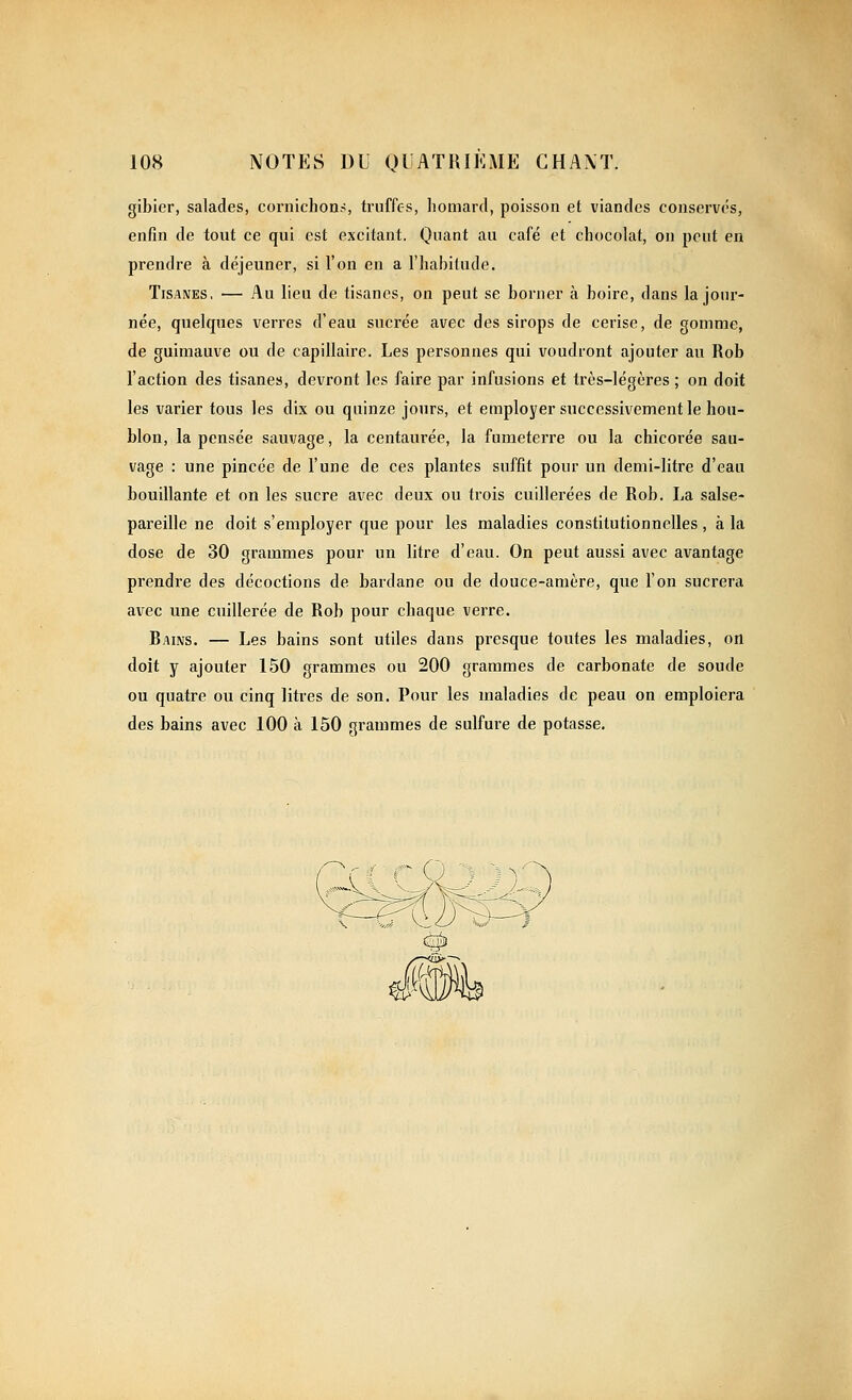 gibier, salades, cornichon?, truffes, liomard, poisson et viandes conservés, enfin de tout ce qui est excitant. Quant au café et chocolat, on peut en prendre à déjeuner, si l'on en a l'habitude. Tisanes, — Au lieu de tisanes, on peut se borner à boire, dans la jour- née, quelques verres d'eau sucrée avec des sirops de cerise, de gomme, de guimauve ou de capillaire. Les personnes qui voudront ajouter au Rob l'action des tisane», devront les faire par infusions et très-légères ; on doit les varier tous les dix ou quinze jours, et employer successivement le hou- blon, la pensée sauvage, la centaurée, la fumeterre ou la chicorée sau- vage : une pincée de l'une de ces plantes suffit pour un demi-litre d'eau bouillante et on les sucre avec deux ou trois cuillerées de Rob. La salse- pareille ne doit s'employer que pour les maladies constitutionnelles , à la dose de 30 grammes pour un litre d'eau. On peut aussi avec avantage prendre des décoctions de bardane ou de douce-amère, que l'on sucrera avec une cuillerée de Rob pour chaque verre. Bains. — Les bains sont utiles dans presque toutes les maladies, on doit y ajouter 150 grammes ou 200 grammes de carbonate de soude ou quatre ou cinq litres de son. Pour les maladies de peau on emploiera des bains avec 100 à 150 grammes de sulfure de potasse.