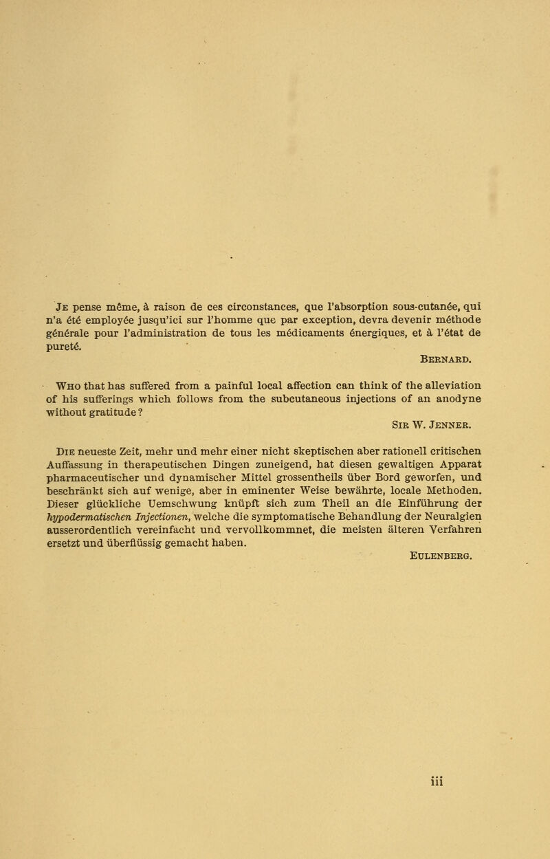 Je pense m§me, a raison de ces circonstances, que l'absorption sous-cutanee, qui n'a 6t6 employee jusqu'ici sur l'homme que par exception, devra devenir m&hode generale pour l'administration de tous les medicaments energiques, et a l'6tat de purete. Bernard. Who that has suffered from a painful local affection can think of the alleviation of his sufferings which follows from the subcutaneous injections of an anodyne without gratitude ? Sir W. Jenner. Die neueste Zeit, mehr und mehr einer nicht skeptischen aber rationell critischen Auffassuug in therapeutischen Dingen zuneigend, hat diesen gewaltigen Apparat pharmaceutischer und dynamischer Mittel grossentheils uber Bord geworfen, und beschraukt sich auf wenige, aber in eminenter Weise bewahrte, locale Methoden. Dieser gliickliche Uemschwung kniipft sich zum Theil an die Einfiihrung der hypodermaiischen Injectionen, welche die symptomatische Behandlung der Neuralgien ausserordentlich vereinfacht und vervollkommnet, die meisten alteren Verfahren ersetzt und ubernussig gemacht haben. EULENBERG. Ill