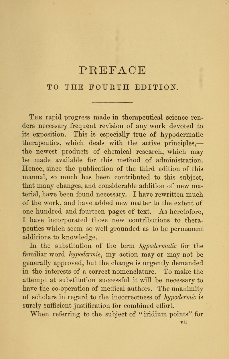 TO THE FOURTH EDITION. The rapid progress made in therapeutical science ren- ders necessary frequent revision of any work devoted to its exposition. This is especially true of hypodermatic therapeutics, which deals with the active principles,— the newest products of chemical research, which may he made available for this method of administration. Hence, since the publication of the third edition of this manual, so much has been contributed to this subject, that many changes, and considerable addition of new ma- terial, have been found necessary. I have rewritten much of the work, and have added new matter to the extent of one hundred and fourteen pages of text. As heretofore, I have incorporated those new contributions to thera- peutics which seem so well grounded as to be permanent additions to knowledge. CD In the substitution of the term hypodermatic for the familiar word hypodermic, my action may or may not be generally approved, but the change is urgently demanded in the interests of a correct nomenclature. To make the attempt at substitution successful it will be necessary to have the co-operation of medical authors. The unanimity of scholars in regard to the incorrectness of hypodermic is surely sufficient justification for combined effort. When referring to the subject of  iridium points for