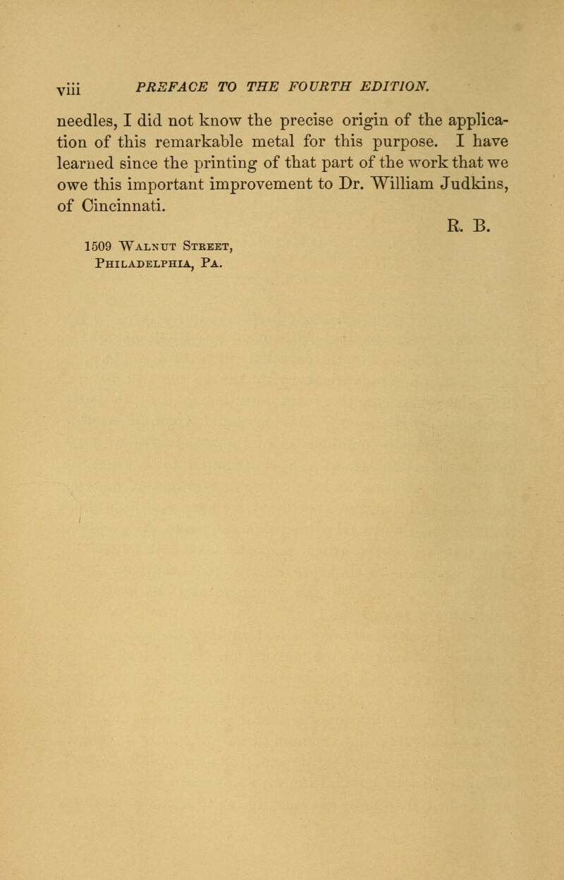 needles, I did not know the precise origin of the applica- tion of this remarkable metal for this purpose. I have learned since the printing of that part of the work that we owe this important improvement to Dr. William Judkins, of Cincinnati. R. B. 1509 Walnut Street, Philadelphia, Pa.