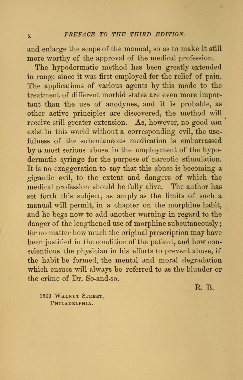 and enlarge the scope of the manual, so as to make it still more worthy of the approval of the medical profession. The hypodermatic method has been greatly extended in range since it was first employed for the relief of pain. The applications of various agents by this mode to the treatment of different morbid states are even more impor- tant than the use of anodynes, and it is probable, as other active principles are discovered, the method will receive still greater extension. As, however, no good can exist in this world without a corresponding evil, the use- fulness of the subcutaneous medication is embarrassed by a most serious abuse in the employment of the hypo- dermatic syringe for the purpose of narcotic stimulation. It is no exaggeration to say that this abuse is becoming a gigantic evil, to the extent and dangers of which the medical profession should be fully alive. The author has set forth this subject, as amply as the limits of such a manual will permit, in a chapter on the morphine habit, and he begs now to add another warning in regard to the danger of the lengthened use of morphine subcutaneously; for no matter how much the original prescription may have been justified in the condition of the patient, and how con- scientious the physician in his efforts to prevent abuse, if the habit be formed, the mental and moral degradation which ensues will always be referred to as the blunder or the crime of Dr. So-and-so. R B. 1509 Walnut Street, Philadelphia.