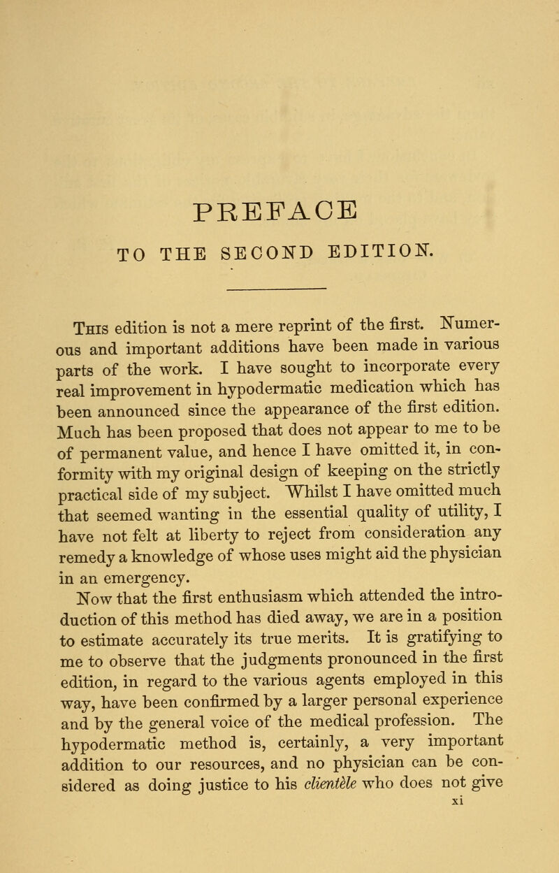 TO THE SECOND EDITION. This edition is not a mere reprint of the first. Numer- ous and important additions have been made in various parts of the work. I have sought to incorporate every real improvement in hypodermatic medication which has been announced since the appearance of the first edition. Much has been proposed that does not appear to me to be of permanent value, and hence I have omitted it, in con- formity with my original design of keeping on the strictly practical side of my subject. Whilst I have omitted much that seemed wanting in the essential quality of utility, I have not felt at liberty to reject from consideration any remedy a knowledge of whose uses might aid the physician in an emergency. Now that the first enthusiasm which attended the intro- duction of this method has died away, we are in a position to estimate accurately its true merits. It is gratifying to me to observe that the judgments pronounced in the first edition, in regard to the various agents employed in this way, have been confirmed by a larger personal experience and by the general voice of the medical profession. The hypodermatic method is, certainly, a very important addition to our resources, and no physician can be con- sidered as doing justice to his clientele who does not give