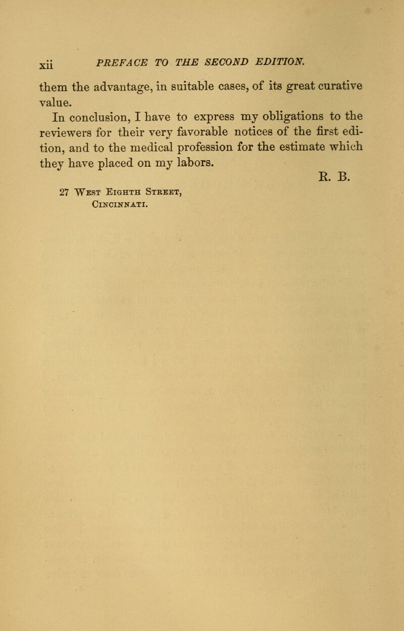 them the advantage, in suitable cases, of its great curative value. In conclusion, I have to express my obligations to the reviewers for their very favorable notices of the first edi- tion, and to the medical profession for the estimate which they have placed on my labors. E. B. 27 West Eighth Street, Cincinnati.