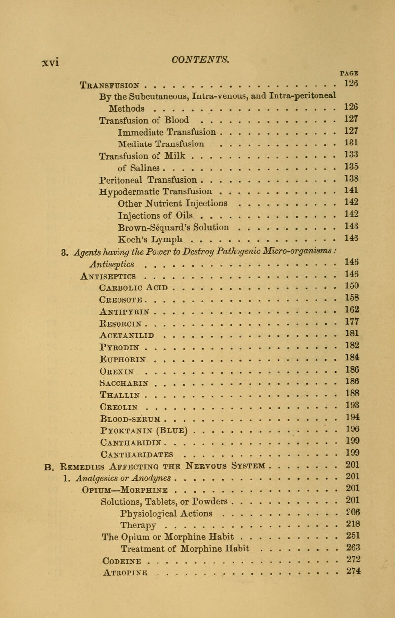 TAGE Transfusion 126 By the Subcutaneous, Intra-venous, and Intra-peritoneal Methods 126 Transfusion of Blood 127 Immediate Transfusion 127 Mediate Transfusion 131 Transfusion of Milk 133 of Salines 135 Peritoneal Transfusion 138 Hypodermatic Transfusion 141 Other Nutrient Injections 142 Injections of Oils 142 Brown-Sequard's Solution 143 Koch's Lymph • 146 3. Agents having the Power to Destroy Pathogenic Micro-organisms : Antiseptics 146 Antiseptics 146 Carbolic Acid . 150 Creosote 158 Antipyrin 162 Kesorcin 177 acetanilid 181 Ptrodin 182 Euphorin 184 Orexin 186 Saccharin 186 Thallin 188 Creolin 193 Blood-serum 194 Ptoktanin (Blue) . 196 Cantharidin 199 Cantharidates 199 B. Bemedies Affecting the Nervous System 201 1. Analgesics or Anodynes 201 Opium—Morphine 201 Solutions, Tablets, or Powders 201 Physiological Actions £06 Therapy 218 The Opium or Morphine Habit 251 Treatment of Morphine Habit 263 Codeine 272 Atropine 274