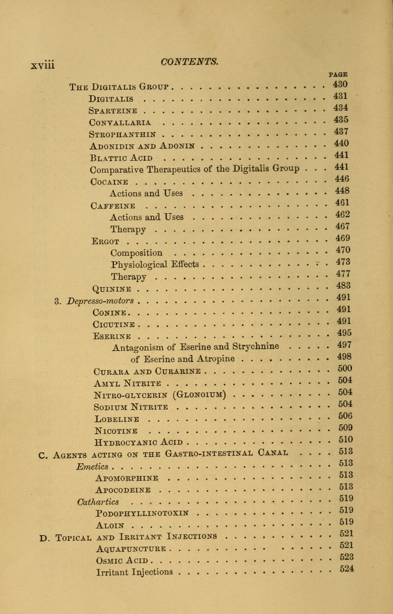 PAGE The Digitalis Group 430 Digitalis 431 Sparteine 434 conyallaria 435 Strophanthin 437 Adonidin and Adonin 440 Blattic Acid 441 Comparative Therapeutics of the Digitalis Group ... 441 Cocaine 446 Actions and Uses 448 Caffeine 461 Actions and Uses 462 Therapy 467 Ergot 469 Composition 470 Physiological Effects •- • 473 Therapy 477 Quinine 483 3. Depresso-motors 491 Conine 491 Cicutine 491 Eserine 495 Antagonism of Eserine and Strychnine 497 of Eserine and Atropine 498 CURARA AND CURARINE 500 Amyl Nitrite 504 nltro-glycerin (glonoium) 504 Sodium Nitrite 504 lobeline _; • 506 Nicotine 509 Hydrocyanic Acid 510 C. Agents acting on the Gastro-intestinal Canal .... 513 Emetics 513 Apomorphine 513 Apocodeine 513 Cathartics 519 PODOPHYLLINOTOXIN 519 ALOIN 519 D. Topical and Irritant Injections 521 Aquapuncture 521 OsmicAcid 523 Irritant Injections 524