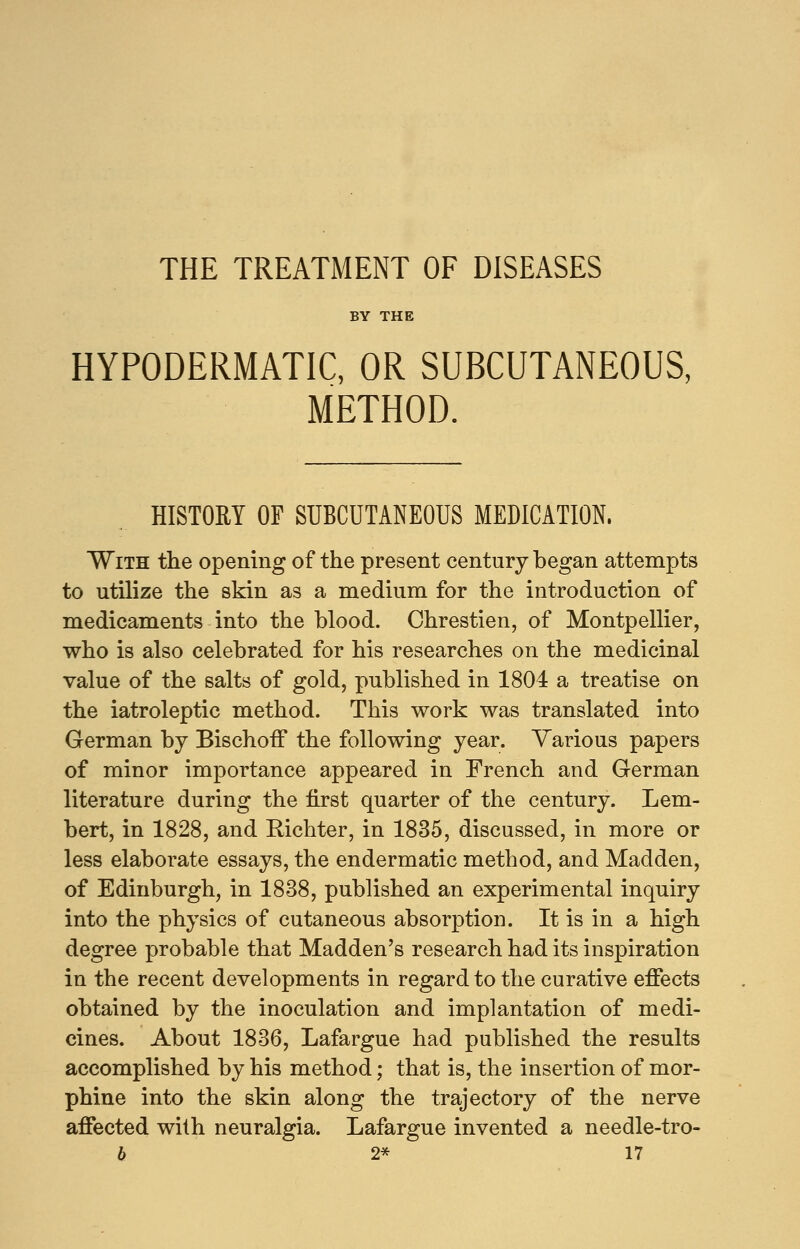 THE TREATMENT OF DISEASES BY THE HYPODERMATIC, OR SUBCUTANEOUS, METHOD. HISTORY OF SUBCUTANEOUS MEDICATION. With the opening of the present century began attempts to utilize the skin as a medium for the introduction of medicaments into the blood. Chrestien, of Montpellier, who is also celebrated for his researches on the medicinal value of the salts of gold, published in 1804 a treatise on the iatroleptic method. This work was translated into German by BischofT the following year. Various papers of minor importance appeared in French and German literature during the first quarter of the century. Lem- bert, in 1828, and Bichter, in 1835, discussed, in more or less elaborate essays, the endermatic method, and Madden, of Edinburgh, in 1838, published an experimental inquiry into the physics of cutaneous absorption. It is in a high degree probable that Madden's research had its inspiration in the recent developments in regard to the curative effects obtained by the inoculation and implantation of medi- cines. About 1836, Lafargue had published the results accomplished by his method; that is, the insertion of mor- phine into the skin along the trajectory of the nerve affected with neuralgia. Lafargue invented a needle-tro-