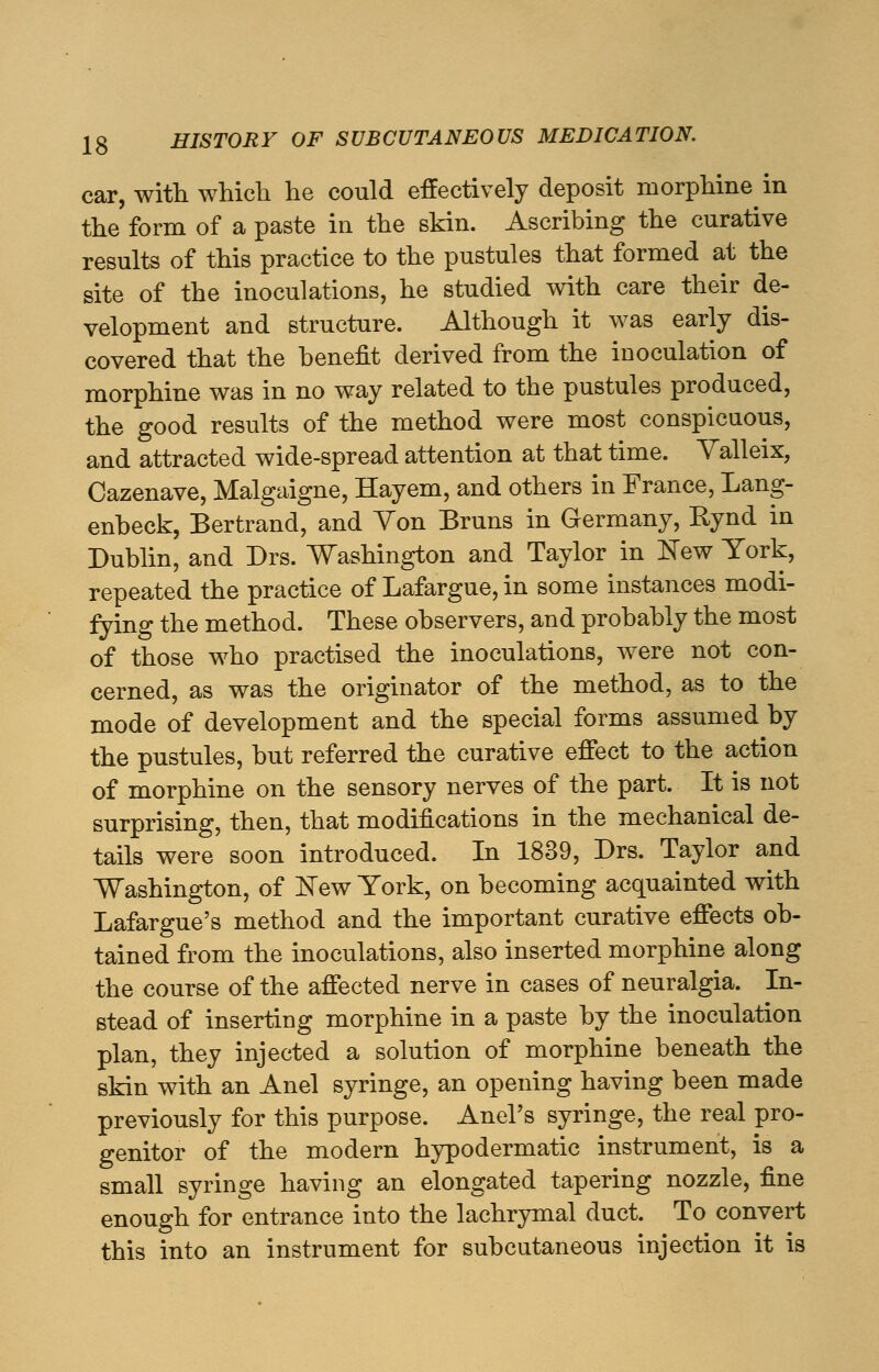 car, with which he could effectively deposit morphine in the form of a paste in the skin. Ascribing the curative results of this practice to the pustules that formed at the site of the inoculations, he studied with care their de- velopment and structure. Although it was early dis- covered that the benefit derived from the inoculation of morphine was in no way related to the pustules produced, the good results of the method were most conspicuous, and attracted wide-spread attention at that time. Valleix, Cazenave, Malgaigne, Hayem, and others in France, Lang- enbeck, Bertrand, and Yon Bruns in Germany, Bynd in Dublin, and Drs. Washington and Taylor in New York, repeated the practice of Lafargue, in some instances modi- fying the method. These observers, and probably the most of those who practised the inoculations, were not con- cerned, as was the originator of the method, as to the mode of development and the special forms assumed by the pustules, but referred the curative effect to the action of morphine on the sensory nerves of the part. It is not surprising, then, that modifications in the mechanical de- tails were soon introduced. In 1839, Drs. Taylor and Washington, of New York, on becoming acquainted with Lafargue's method and the important curative effects ob- tained from the inoculations, also inserted morphine along the course of the affected nerve in cases of neuralgia. In- stead of inserting morphine in a paste by the inoculation plan, they injected a solution of morphine beneath the skin with an Anel syringe, an opening having been made previously for this purpose. Anel's syringe, the real pro- genitor of the modern hypodermatic instrument, is a small syringe having an elongated tapering nozzle, fine enough for entrance into the lachrymal duct. To convert this into an instrument for subcutaneous injection it is