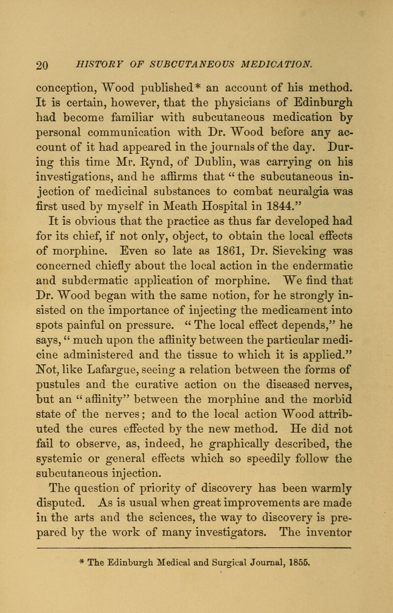 conception, Wood published* an account of his method. It is certain, however, that the physicians of Edinburgh had become familiar with subcutaneous medication by personal communication with Dr. Wood before any ac- count of it had appeared in the journals of the day. Dur- ing this time Mr. Kynd, of Dublin, was carrying on his investigations, and he affirms that  the subcutaneous in- jection of medicinal substances to combat neuralgia was first used by myself in Meath Hospital in 1844. It is obvious that the practice as thus far developed had for its chief, if not only, object, to obtain the local effects of morphine. Even so late as 1861, Dr. Sieveking was concerned chiefly about the local action in the endermatic and subdermatic application of morphine. We find that Dr. Wood began with the same notion, for he strongly in- sisted on the importance of injecting the medicament into spots painful on pressure.  The local effect depends, he says, much upon the affinity between the particular medi- cine administered and the tissue to which it is applied. !Not, like Lafargue, seeing a relation between the forms of pustules and the curative action on the diseased nerves, but an  affinity between the morphine and the morbid state of the nerves; and to the local action Wood attrib- uted the cures effected by the new method. He did not fail to observe, as, indeed, he graphically described, the systemic or general effects which so speedily follow the subcutaneous injection. The question of priority of discovery has been warmly disputed. As is usual when great improvements are made in the arts and the sciences, the way to discovery is pre- pared by the work of many investigators. The inventor * The Edinburgh Medical and Surgical Journal, 1855.