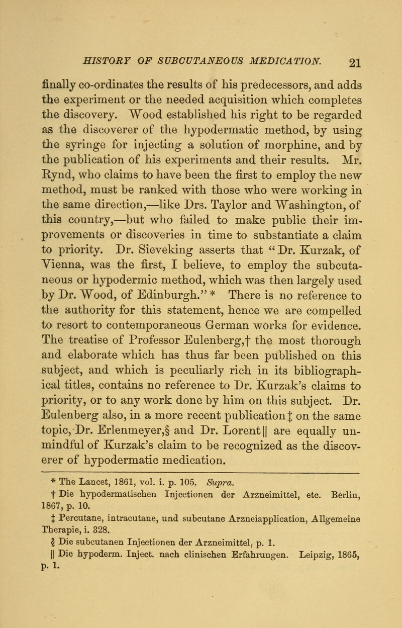 finally co-ordinates the results of his predecessors, and adds the experiment or the needed acquisition which completes the discovery. Wood established his right to he regarded as the discoverer of the hypodermatic method, by using the syringe for injecting a solution of morphine, and by the publication of his experiments and their results. Mr. Rynd, who claims to have been the first to employ the new method, must be ranked with those who were working in the same direction,—like Drs. Taylor and Washington, of this country,—but who failed to make public their im- provements or discoveries in time to substantiate a claim to priority. Dr. Sieveking asserts that  Dr. Kurzak, of Vienna, was the first, I believe, to employ the subcuta- neous or hypodermic method, which was then largely used by Dr. Wood, of Edinburgh. * There is no reference to the authority for this statement, hence we are compelled to resort to contemporaneous German works for evidence. The treatise of Professor Eulenberg,f the most thorough and elaborate which has thus far been published on this subject, and which is peculiarly rich in its bibliograph- ical titles, contains no reference to Dr. Kurzak's claims to priority, or to any work done by him on this subject. Dr. Eulenberg also, in a more recent publication % on the same topic, Dr. Erlenmeyer,§ and Dr. Lorent|| are equally un- mindful of Kurzak's claim to be recognized as the discov- erer of hypodermatic medication. * The Lancet, 1861, vol. i. p. 105. Supra. f Die hypodermatischen Injectionen der Arzneimittel, etc. Berlin, 1867, p. 10. % Percutane, intracutane, und subcutane Arzneiapplication, Allgemeine Therapie, i. 328. \ Die subcutanen Injectionen der Arzneimittel, p. 1. || Die hypoderm. Inject, nach clinischen Erfahrungen. Leipzig, 1865, p. 1.