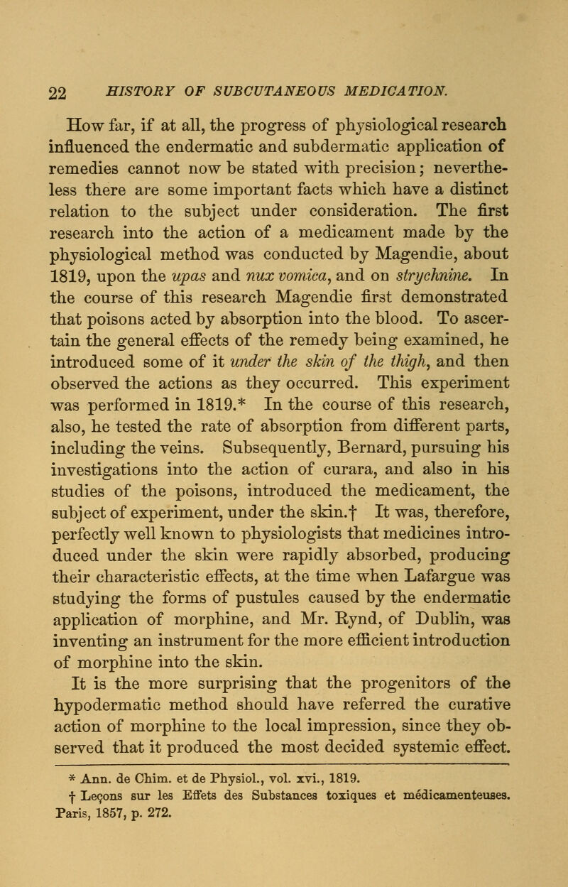 How far, if at all, the progress of physiological research influenced the endermatic and subdermatic application of remedies cannot now be stated with precision; neverthe- less there are some important facts which have a distinct relation to the subject under consideration. The first research into the action of a medicament made by the physiological method was conducted by Magendie, about 1819, upon the upas and nux vomica, and on strychnine. In the course of this research Magendie first demonstrated that poisons acted by absorption into the blood. To ascer- tain the general effects of the remedy being examined, he introduced some of it under the skin of the thigh, and then observed the actions as they occurred. This experiment was performed in 1819.* In the course of this research, also, he tested the rate of absorption from different parts, including the veins. Subsequently, Bernard, pursuing his investigations into the action of curara, and also in his studies of the poisons, introduced the medicament, the subject of experiment, under the skin.f It was, therefore, perfectly well known to physiologists that medicines intro- duced under the skin were rapidly absorbed, producing their characteristic effects, at the time when Lafargue was studying the forms of pustules caused by the endermatic application of morphine, and Mr. Rynd, of Dublin, was inventing an instrument for the more efficient introduction of morphine into the skin. It is the more surprising that the progenitors of the hypodermatic method should have referred the curative action of morphine to the local impression, since they ob- served that it produced the most decided systemic effect. * Ann. de Chim. et de Physiol., vol. xvi., 1819. f Lecons sur les Effets des Substances toxiques et medicamenteuses. Paris, 1857, p. 272.