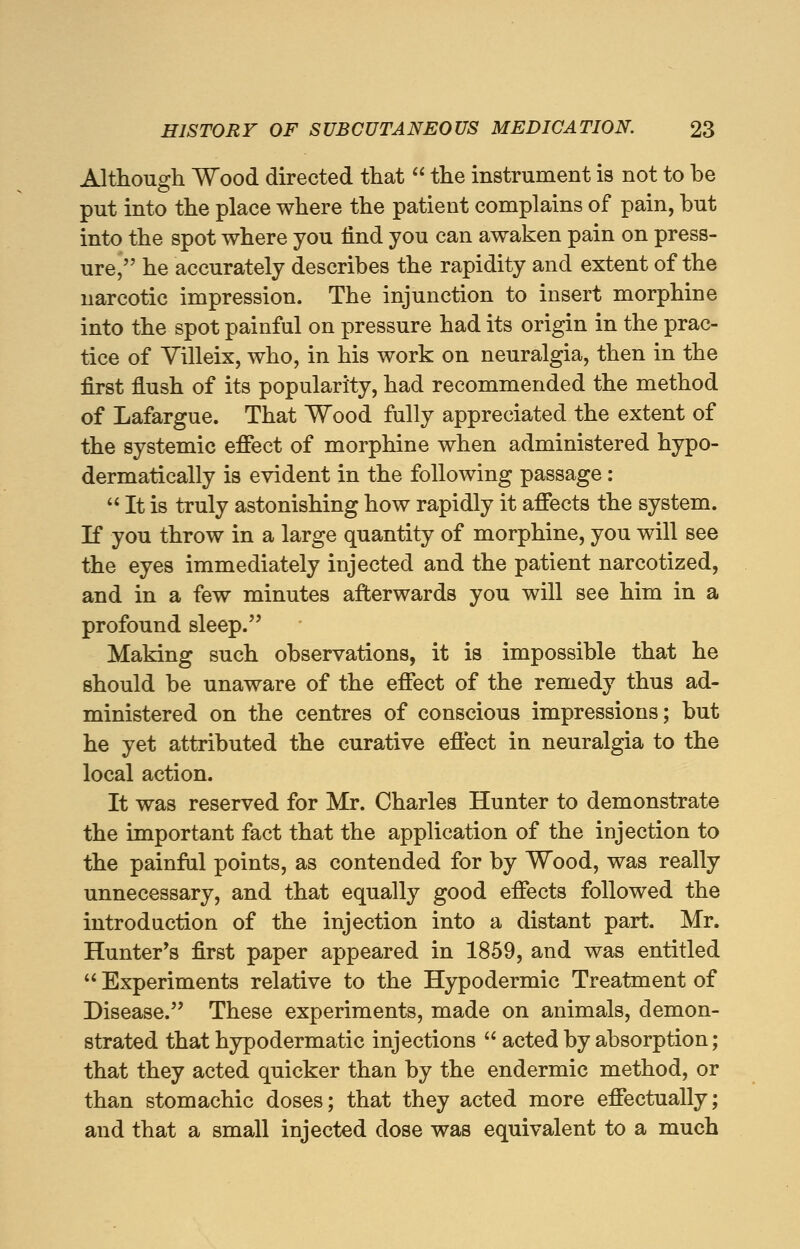 Although Wood directed that  the instrument is not to be put into the place where the patient complains of pain, but into the spot where you find you can awaken pain on press- ure, he accurately describes the rapidity and extent of the narcotic impression. The injunction to insert morphine into the spot painful on pressure had its origin in the prac- tice of Villeix, who, in his work on neuralgia, then in the first flush of its popularity, had recommended the method of Lafargue. That Wood fully appreciated the extent of the systemic effect of morphine when administered hypo- dermatically is evident in the following passage:  It is truly astonishing how rapidly it affects the system. If you throw in a large quantity of morphine, you will see the eyes immediately injected and the patient narcotized, and in a few minutes afterwards you will see him in a profound sleep. Making such observations, it is impossible that he should be unaware of the effect of the remedy thus ad- ministered on the centres of conscious impressions; but he yet attributed the curative effect in neuralgia to the local action. It was reserved for Mr. Charles Hunter to demonstrate the important fact that the application of the injection to the painful points, as contended for by Wood, was really unnecessary, and that equally good effects followed the introduction of the injection into a distant part. Mr. Hunter's first paper appeared in 1859, and was entitled  Experiments relative to the Hypodermic Treatment of Disease. These experiments, made on animals, demon- strated that hypodermatic injections  acted by absorption; that they acted quicker than by the endermic method, or than stomachic doses; that they acted more effectually; and that a small injected dose was equivalent to a much