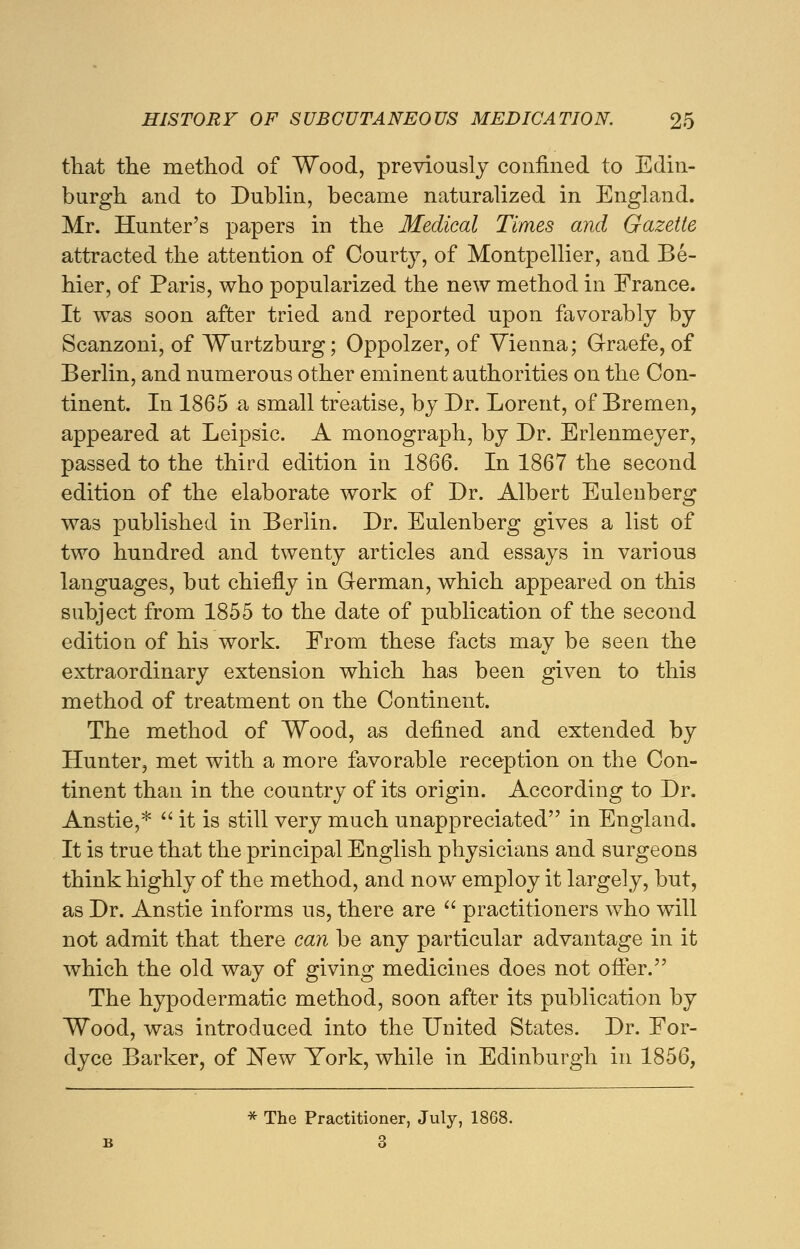 that the method of Wood, previously confined to Edin- burgh and to Dublin, became naturalized in England. Mr. Hunter's papers in the Medical Times and Gazette attracted the attention of Courty, of Montpellier, and Be- hier, of Paris, who popularized the new method in France. It was soon after tried and reported upon favorably by Scanzoni, of Wurtzburg; Oppolzer, of Vienna; Graefe, of Berlin, and numerous other eminent authorities on the Con- tinent. In 1865 a small treatise, by Dr. Lorent, of Bremen, appeared at Leipsic. A monograph, by Dr. Erlenmeyer, passed to the third edition in 1866. In 1867 the second edition of the elaborate work of Dr. Albert Eulenberg was published in Berlin. Dr. Eulenberg gives a list of two hundred and twenty articles and essays in various languages, but chiefly in German, which appeared on this subject from 1855 to the date of publication of the second edition of his work. From these facts may be seen the extraordinary extension which has been given to this method of treatment on the Continent. The method of Wood, as defined and extended by Hunter, met with a more favorable reception on the Con- tinent than in the country of its origin. According to Dr. Anstie,*  it is still very much unappreciated in England. It is true that the principal English physicians and surgeons think highly of the method, and now employ it largely, but, as Dr. Anstie informs us, there are  practitioners who will not admit that there can be any particular advantage in it which the old way of giving medicines does not offer. The hypodermatic method, soon after its publication by Wood, was introduced into the United States. Dr. For- dyce Barker, of New York, while in Edinburgh in 1856, * The Practitioner, July, 1868. 3