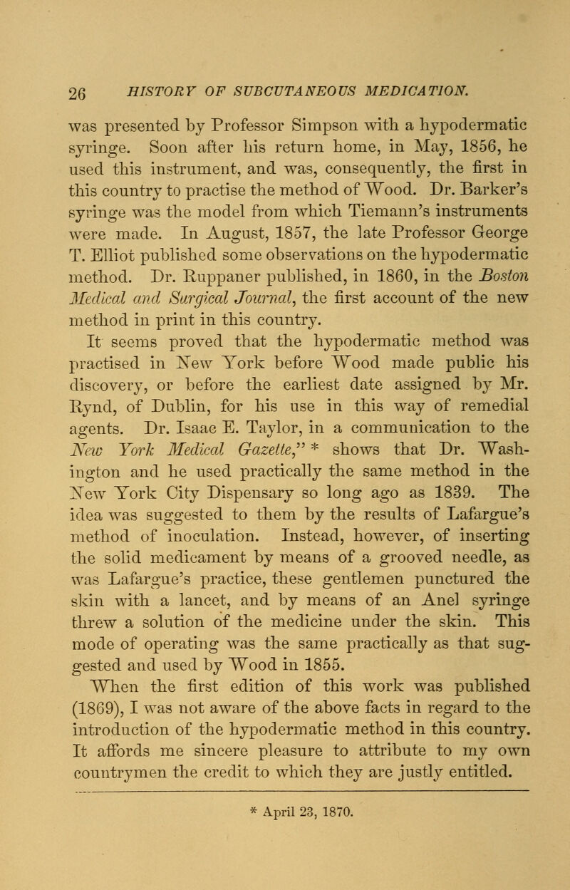 was presented by Professor Simpson with a hypodermatic syringe. Soon after his return home, in May, 1856, he used this instrument, and was, consequently, the first in this country to practise the method of Wood. Dr. Barker's syringe was the model from which Tiemann's instruments were made. In August, 1857, the late Professor George T. Elliot published some observations on the hypodermatic method. Dr. Huppaner published, in 1860, in the Boston Medical and Surgical Journal, the first account of the new method in print in this country. It seems proved that the hypodermatic method was practised in ¥ew York before Wood made public his discovery, or before the earliest date assigned by Mr. Ryncl, of Dublin, for his use in this way of remedial agents. Dr. Isaac E. Taylor, in a communication to the New York Medical Gazette * shows that Dr. Wash- ington and he used practically the same method in the Xew York City Dispensary so long ago as 1839. The idea was suggested to them by the results of Lafargue's method of inoculation. Instead, however, of inserting the solid medicament by means of a grooved needle, as was Lafargue's practice, these gentlemen punctured the skin with a lancet, and by means of an Anel syringe threw a solution of the medicine under the skin. This mode of operating was the same practically as that sug- gested and used by Wood in 1855. When the first edition of this work was published (1869), I was not aware of the above facts in regard to the introduction of the hypodermatic method in this country. It affords me sincere pleasure to attribute to my own countrymen the credit to which they are justly entitled. * April 23, 1870.