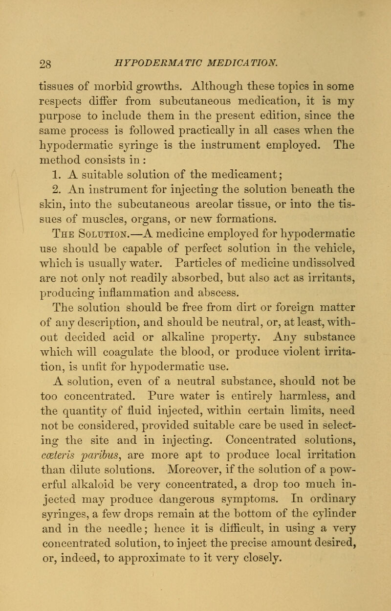 tissues of morbid growths. Although these topics in some respects differ from subcutaneous medication, it is my purpose to include them in the present edition, since the same process is followed practically in all cases when the hypodermatic syringe is the instrument employed. The method consists in: 1. A suitable solution of the medicament; 2. An instrument for injecting the solution beneath the skin, into the subcutaneous areolar tissue, or into the tis- sues of muscles, organs, or new formations. The Solution.—A medicine employed for hypodermatic use should be capable of perfect solution in the vehicle, which is usually water. Particles of medicine undissolved are not only not readily absorbed, but also act as irritants, producing inflammation and abscess. The solution should be free from dirt or foreign matter of any description, and should be neutral, or, at least, with- out decided acid or alkaline property. Any substance which will coagulate the blood, or produce violent irrita- tion, is unfit for hypodermatic use. A solution, even of a neutral substance, should not be too concentrated. Pure water is entirely harmless, and the quantity of fluid injected, within certain limits, need not be considered, provided suitable care be used in select- ing the site and in injecting. Concentrated solutions, cmteris paribus, are more apt to produce local irritation than dilute solutions. Moreover, if the solution of a pow- erful alkaloid be very concentrated, a drop too much in- jected may produce dangerous symptoms. In ordinary syringes, a few drops remain at the bottom of the cylinder and in the needle; hence it is difficult, in using a very concentrated solution, to inject the precise amount desired, or, indeed, to approximate to it very closely.