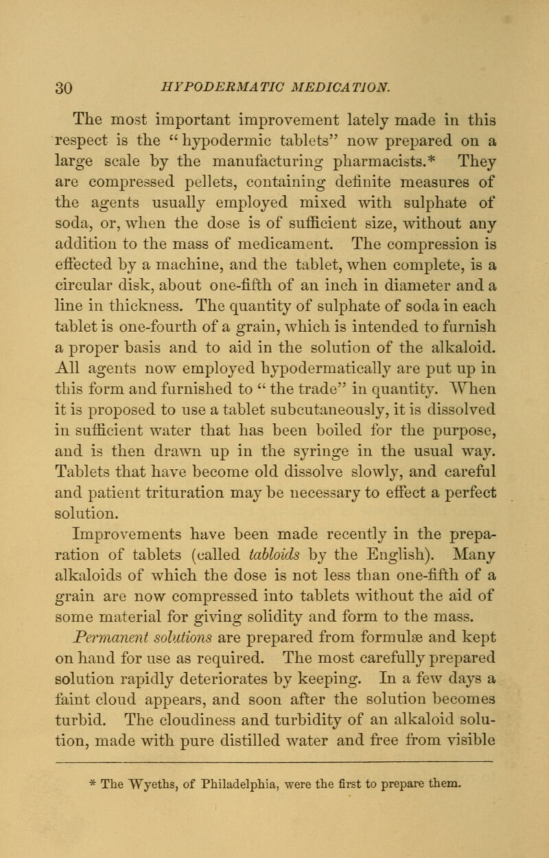 The most important improvement lately made in this respect is the  hypodermic tablets now prepared on a large scale by the manufacturing pharmacists.* They are compressed pellets, containing definite measures of the agents usually employed mixed with sulphate of soda, or, when the dose is of sufficient size, without any addition to the mass of medicament. The compression is effected by a machine, and the tablet, when complete, is a circular disk, about one-fifth of an inch in diameter and a line in thickness. The quantity of sulphate of soda in each tablet is one-fourth of a grain, which is intended to furnish a proper basis and to aid in the solution of the alkaloid. All agents now employed hypodermatically are put up in this form and furnished to  the trade in quantity. When it is proposed to use a tablet subcutaneously, it is dissolved in sufficient water that has been boiled for the purpose, and is then drawn up in the syringe in the usual way. Tablets that have become old dissolve slowly, and careful and patient trituration may be necessary to effect a perfect solution. Improvements have been made recently in the prepa- ration of tablets (called tabloids by the English). Many alkaloids of which the dose is not less than one-fifth of a grain are now compressed into tablets without the aid of some material for giving solidity and form to the mass. Permanent solutions are prepared from formulae and kept on hand for use as required. The most carefully prepared solution rapidly deteriorates by keeping. In a few days a faint cloud appears, and soon after the solution becomes turbid. The cloudiness and turbidity of an alkaloid solu- tion, made with pure distilled water and free from visible * The Wyeths, of Philadelphia, were the first to prepare them.