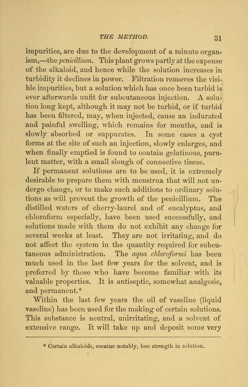 impurities, are due to the development of a minute organ- ism,—the penicillium. This plant grows partly at the expense of the alkaloid, and hence while the solution increases in turbidity it declines in power. Filtration removes the visi- ble impurities, but a solution which has once been turbid is ever afterwards unfit for subcutaneous injection. A solu- tion long kept, although it may not be turbid, or if turbid has been filtered, may, when injected, cause an indurated and painful swelling, which remains for months, and is slowly absorbed or suppurates. In some cases a cyst forms at the site of such an injection, slowly enlarges, and when finally emptied is found to contain gelatinous, puru- lent matter, with a small slough of connective tissue. If permanent solutions are to be used, it is extremely desirable to prepare them with menstrua that will not un- dergo change, or to make such additions to ordinary solu- tions as will prevent the growth of the penicillium. The distilled waters of cherry-laurel and of eucalyptus, and chloroform especially, have been used successfully, and solutions made with them do not exhibit any change for several weeks at least. They are not irritating, and do not affect the system in the quantity required for subcu- taneous administration. The aqua chloroformi has been much used in the last few years for the solvent, and is preferred by those who have become familiar with its valuable properties. It is antiseptic, somewhat analgesic, and permanent.* Within the last few years the oil of vaseline (liquid vaseline) has been used for the making of certain solutions. This substance is neutral, unirritating, and a solvent of extensive range. It will take up and deposit some very * Certain alkaloids, cocaine notably, lose strength in solution.