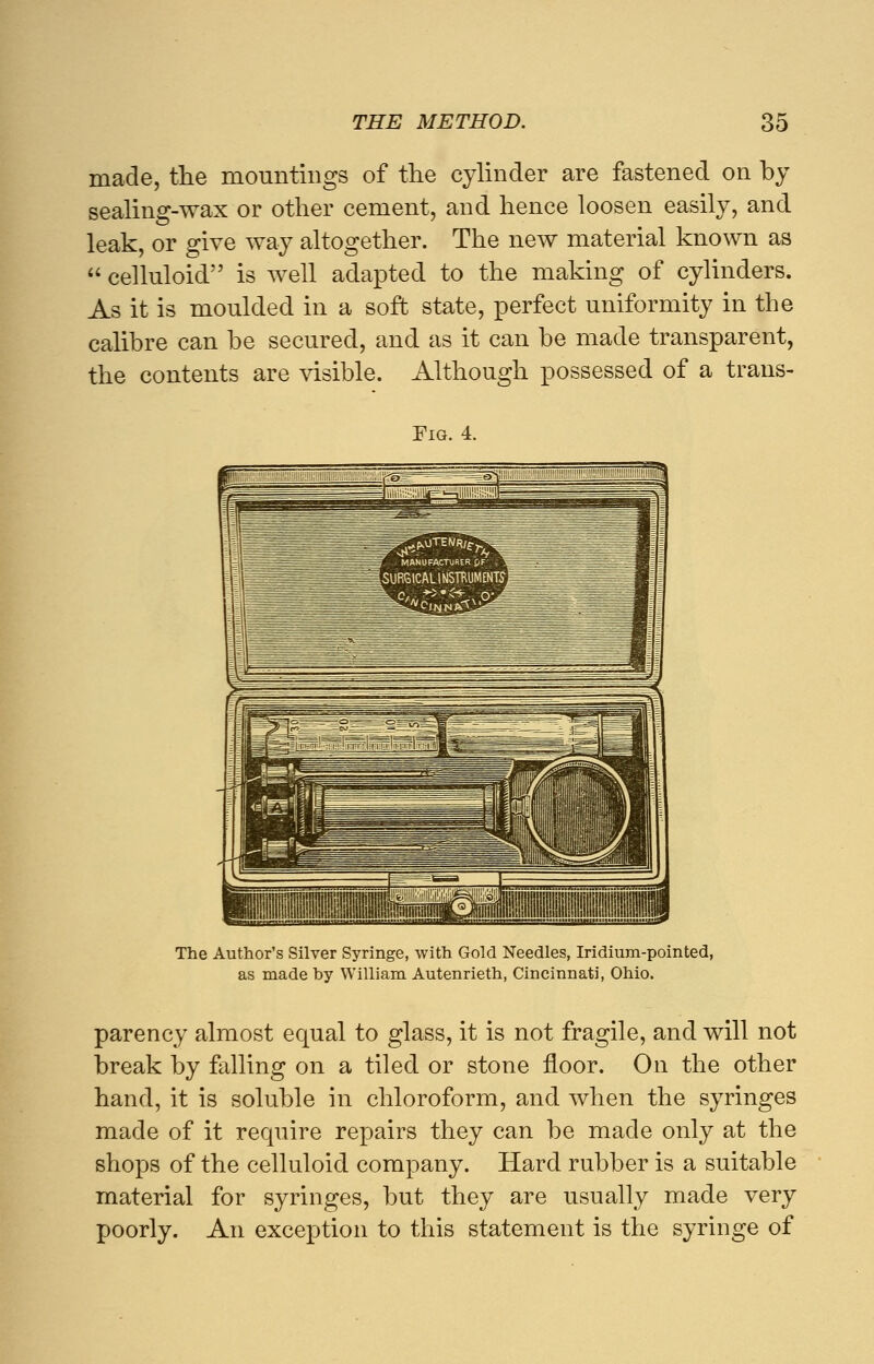 made, the mountings of the cylinder are fastened on by sealing-wax or other cement, and hence loosen easily, and leak, or give way altogether. The new material known as  celluloid is well adapted to the making of cylinders. As it is moulded in a soft state, perfect uniformity in the calibre can be secured, and as it can be made transparent, the contents are visible. Although possessed of a trans- Fig. 4. The Author's Silver Syringe, with Gold Needles, Iridium-pointed, as made hy William Autenrieth, Cincinnati, Ohio. parency almost equal to glass, it is not fragile, and will not break by falling on a tiled or stone floor. On the other hand, it is soluble in chloroform, and when the syringes made of it require repairs they can be made only at the shops of the celluloid company. Hard rubber is a suitable material for syringes, but they are usually made very poorly. An exception to this statement is the syringe of