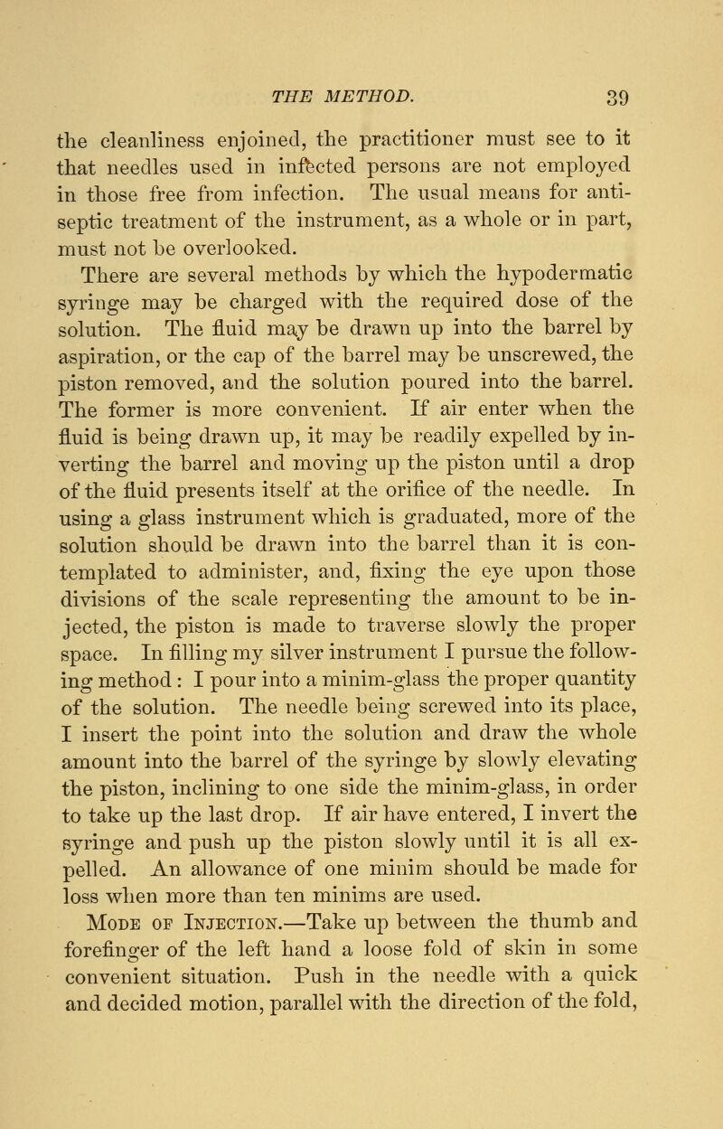 the cleanliness enjoined, the practitioner must see to it that needles used in infected persons are not employed in those free from infection. The usual means for anti- septic treatment of the instrument, as a whole or in part, must not be overlooked. There are several methods by which the hypodermatic syringe may be charged with the required dose of the solution. The fluid may be drawn up into the barrel by aspiration, or the cap of the barrel may be unscrewed, the piston removed, and the solution poured into the barrel. The former is more convenient. If air enter when the fluid is being drawn up, it may be readily expelled by in- verting the barrel and moving up the piston until a drop of the fluid presents itself at the orifice of the needle. In using a glass instrument which is graduated, more of the solution should be drawn into the barrel than it is con- templated to administer, and, fixing the eye upon those divisions of the scale representing the amount to be in- jected, the piston is made to traverse slowly the proper space. In filling my silver instrument I pursue the follow- ing method: I pour into a minim-glass the proper quantity of the solution. The needle being screwed into its place, I insert the point into the solution and draw the whole amount into the barrel of the syringe by slowly elevating the piston, inclining to one side the minim-glass, in order to take up the last drop. If air have entered, I invert the syringe and push up the piston slowly until it is all ex- pelled. An allowance of one minim should be made for loss when more than ten minims are used. Mode of Injection.—Take up between the thumb and forefinger of the left hand a loose fold of skin in some convenient situation. Push in the needle with a quick and decided motion, parallel with the direction of the fold,