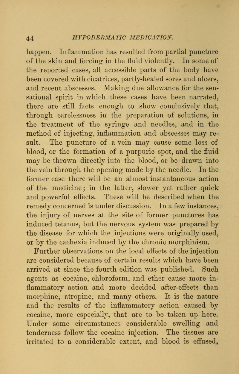 happen. Inflammation has resulted from partial puncture of the skin and forcing in the fluid violently. In some of the reported cases, all accessible parts of the body have been covered with cicatrices, partly-healed sores and ulcers, and recent abscesses. Making due allowance for the sen- sational spirit in which these cases have been narrated, there are still facts enough to show conclusively that, through carelessness in the preparation of solutions, in the treatment of the syringe and needles, and in the method of injecting, inflammation and abscesses may re- sult. The puncture of a vein may cause some loss of blood, or the formation of a purpuric spot, and the fluid may be thrown directly into the blood, or be drawn into the vein through the opening made by the needle. In the former case there will be an almost instantaneous action of the medicine; in the latter, slower yet rather quick and powerful effects. These wTill be described when the remedy concerned is under discussion. In a few instances, the injury of nerves at the site of former punctures has induced tetanus, but the nervous system was prepared by the disease for which the injections were originally used, or by the cachexia induced by the chronic morphinism. Further observations on the local effects of the injection are considered because of certain results which have been arrived at since the fourth edition was published. Such agents as cocaine, chloroform, and ether cause more in- flammatory action and more decided after-effects than morphine, atropine, and many others. It is the nature and the results of the inflammatory action caused by cocaine, more especially, that are to be taken up here. Under some circumstances considerable swelling and tenderness follow the cocaine injection. The tissues are irritated to a considerable extent, and blood is eflused,