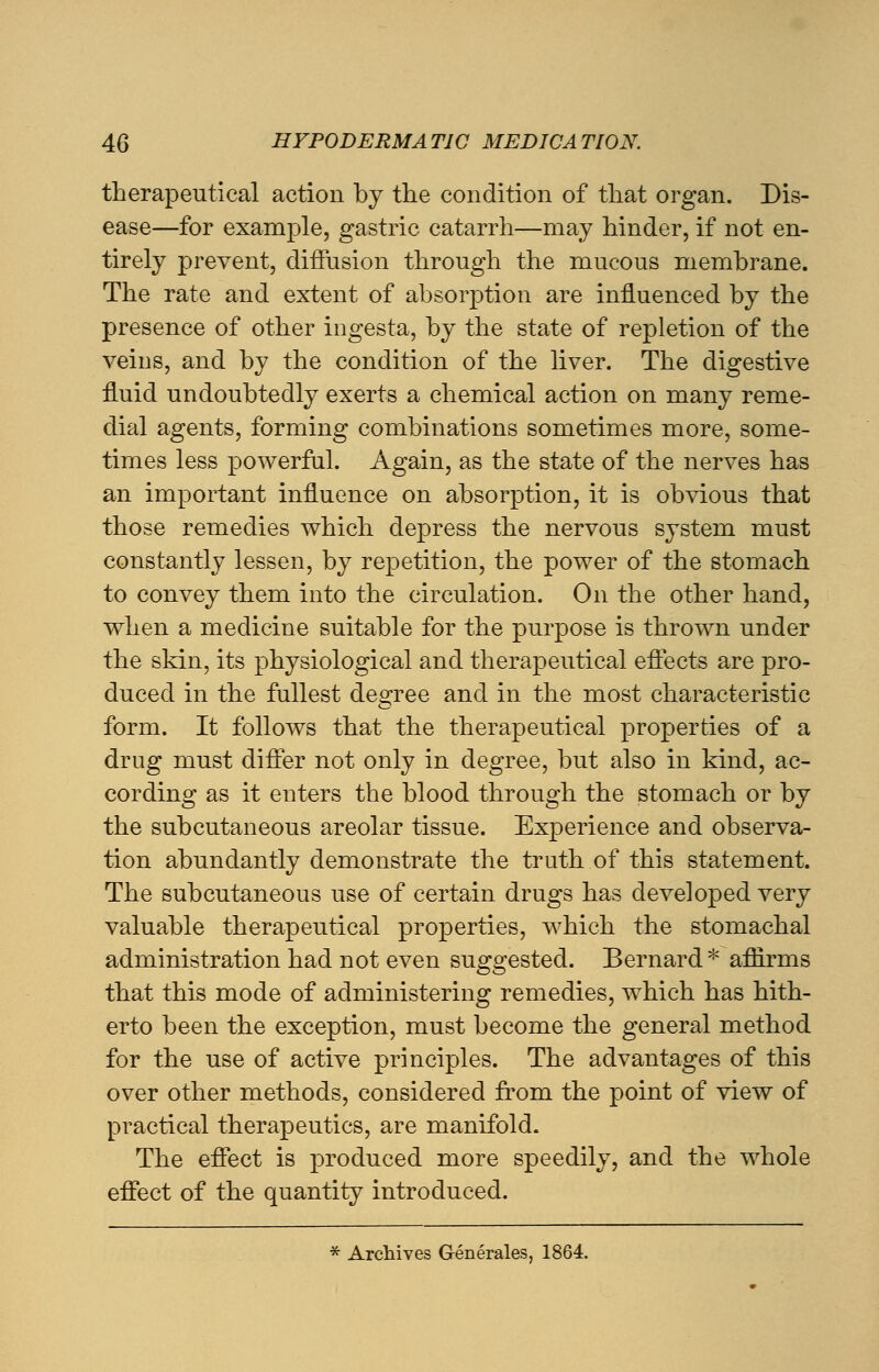 therapeutical action by the condition of that organ. Dis- ease—for example, gastric catarrh—may hinder, if not en- tirely prevent, diffusion through the mucous membrane. The rate and extent of absorption are influenced by the presence of other ingesta, by the state of repletion of the veins, and by the condition of the liver. The digestive fluid undoubtedly exerts a chemical action on many reme- dial agents, forming combinations sometimes more, some- times less powerful. Again, as the state of the nerves has an important influence on absorption, it is obvious that those remedies which depress the nervous system must constantly lessen, by repetition, the power of the stomach to convey them into the circulation. On the other hand, when a medicine suitable for the purpose is thrown under the skin, its physiological and therapeutical effects are pro- duced in the fullest degree and in the most characteristic form. It follows that the therapeutical properties of a drug must differ not only in degree, but also in kind, ac- cording as it enters the blood through the stomach or by the subcutaneous areolar tissue. Experience and observa- tion abundantly demonstrate the truth of this statement. The subcutaneous use of certain drugs has developed very valuable therapeutical properties, which the stomachal administration had not even suggested. Bernard * affirms that this mode of administering remedies, which has hith- erto been the exception, must become the general method for the use of active principles. The advantages of this over other methods, considered from the point of view of practical therapeutics, are manifold. The effect is produced more speedily, and the whole effect of the quantity introduced. * Archives Generates, 1864.