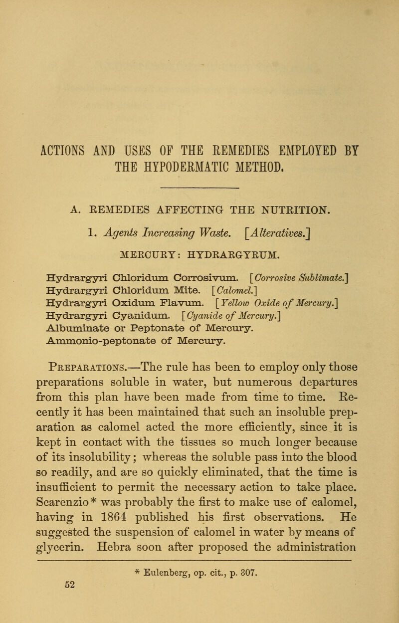 ACTIONS AND USES OF THE REMEDIES EMPLOYED BY THE HYPODERMATIC METHOD. A. EEMEDIES AFFECTING THE NUTRITION. 1. Agents Increasing Waste. [Alteratives.] MEECUKY: HYDEAEGYEUM. Hydrargyri Chloridum Corrosivum. [Corrosive Sublimate.] Hydrargyri Chloridum Mite. [Calomel.] Hydrargyri Oxidum Flavum. [Yellow Oxide of Mei'cury.] Hydrargyri Oyanidum. [Cyanide of Mercury.'] Albuminate or Peptonate of Mercury. Ammonio-peptonate of Mercury. Preparations.—The rule has been to employ only those preparations soluble in water, but numerous departures from this plan have been made from time to time. Re- cently it has been maintained that such an insoluble prep- aration as calomel acted the more efficiently, since it is kept in contact with the tissues so much longer because of its insolubility; whereas the soluble pass into the blood so readily, and are so quickly eliminated, that the time is insufficient to permit the necessary action to take place. Scarenzio * was probably the first to make use of calomel, having in 1864 published his first observations. He suggested the suspension of calomel in water by means of glycerin. Hebra soon after proposed the administration * Eulenberg, op. cit., p. 307.