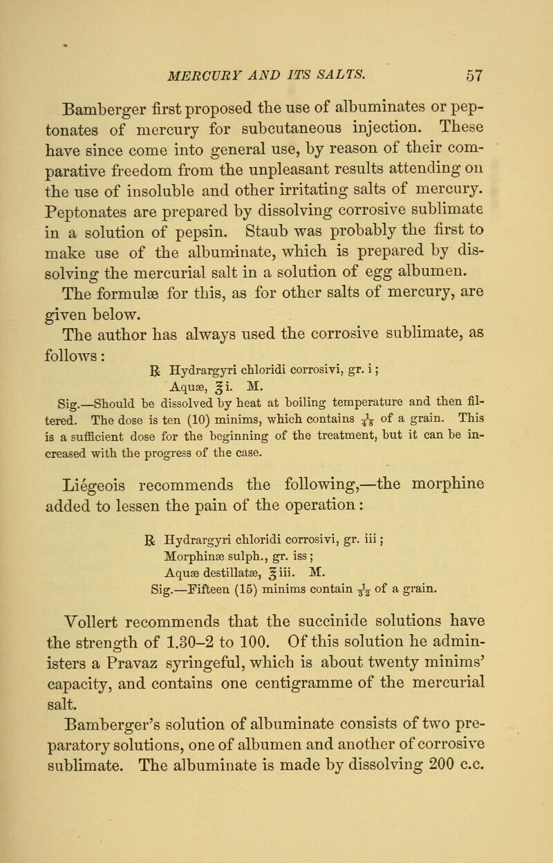 Bamberger first proposed the use of albuminates or pep- tonates of mercury for subcutaneous injection. These have since come into general use, by reason of their com- parative freedom from the unpleasant results attending on the use of insoluble and other irritating salts of mercury. Peptonates are prepared by dissolving corrosive sublimate in a solution of pepsin. Staub was probably the first to make use of the albuminate, which is prepared by dis- solving the mercurial salt in a solution of egg albumen. The formulae for this, as for other salts of mercury, are given below. The author has always used the corrosive sublimate, as follows: B Hydrargyri chloridi corrosivi, gr. i; Aquae, 3ji. M. Sig.—Should be dissolved by heat at boiling temperature and then fil- tered. The dose is ten (10) minims, which contains -£% of a grain. This is a sufficient dose for the beginning of the treatment, but it can be in- creased with the progress of the case. Liegeois recommends the following,—the morphine added to lessen the pain of the operation: R Hydrargyri chloridi corrosivi, gr. iii; Morphinse sulph., gr. iss ; Aqua? destillatse, ^iii. M. Sig.—Fifteen (15) minims contain -^ of a grain. Vollert recommends that the succinide solutions have the strength of 1.30-2 to 100. Of this solution he admin- isters a Pravaz syringeful, which is about twenty minims' capacity, and contains one centigramme of the mercurial salt. Bamberger's solution of albuminate consists of two pre- paratory solutions, one of albumen and another of corrosive sublimate. The albuminate is made by dissolving 200 c.c.