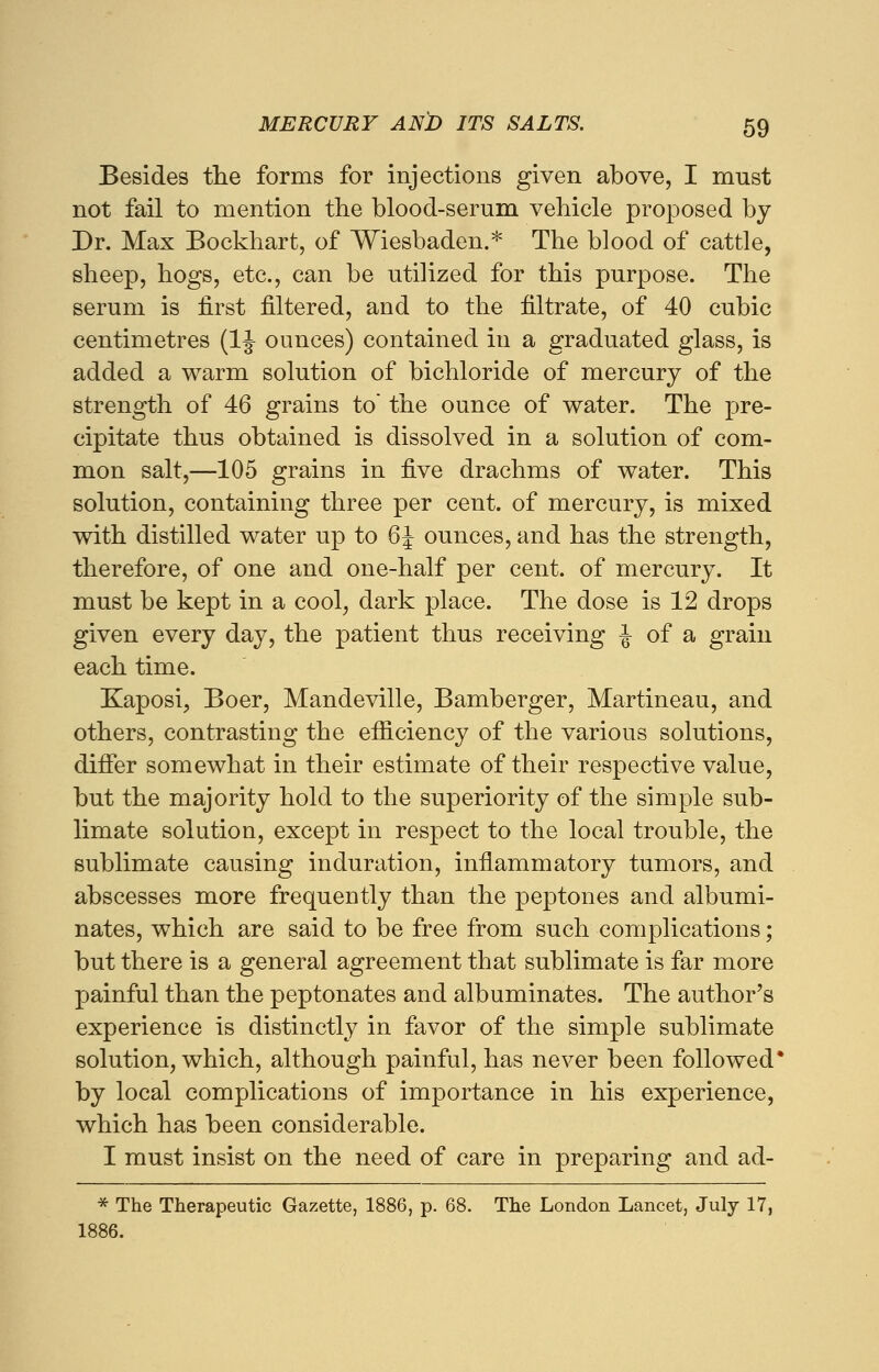 Besides the forms for injections given above, I must not fail to mention the blood-serum vehicle proposed by Dr. Max Bockhart, of Wiesbaden.* The blood of cattle, sheep, hogs, etc., can be utilized for this purpose. The serum is first filtered, and to the filtrate, of 40 cubic centimetres (1J ounces) contained in a graduated glass, is added a warm solution of bichloride of mercury of the strength of 46 grains to* the ounce of water. The pre- cipitate thus obtained is dissolved in a solution of com- mon salt,—105 grains in five drachms of water. This solution, containing three per cent, of mercury, is mixed with distilled water up to 6J ounces, and has the strength, therefore, of one and one-half per cent, of mercury. It must be kept in a cool, dark place. The dose is 12 drops given every day, the patient thus receiving J of a grain each time. Kaposi, Boer, Mandeville, Bamberger, Martineau, and others, contrasting the efficiency of the various solutions, differ somewhat in their estimate of their respective value, but the majority hold to the superiority of the simple sub- limate solution, except in respect to the local trouble, the sublimate causing induration, inflammatory tumors, and abscesses more frequently than the peptones and albumi- nates, which are said to be free from such complications; but there is a general agreement that sublimate is far more painful than the peptonates and albuminates. The author's experience is distinctly in favor of the simple sublimate solution, which, although painful, has never been followed* by local complications of importance in his experience, which has been considerable. I must insist on the need of care in preparing and ad- * The Therapeutic Gazette, 1886, p. 68. The London Lancet, July 17, 1886.