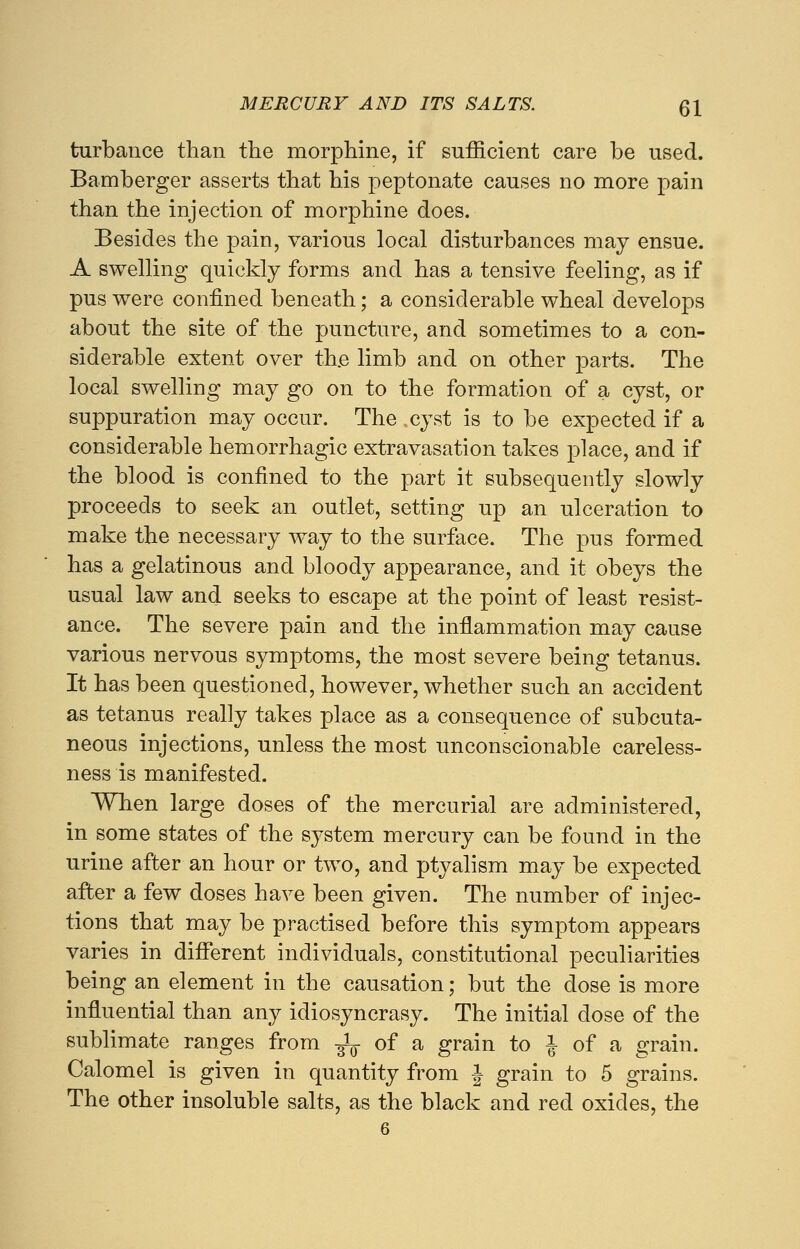 turbance than the morphine, if sufficient care be used. Bamberger asserts that his peptonate causes no more pain than the injection of morphine does. Besides the pain, various local disturbances may ensue. A swelling quickly forms and has a tensive feeling, as if pus were confined beneath; a considerable wheal develops about the site of the puncture, and sometimes to a con- siderable extent over the limb and on other parts. The local swelling may go on to the formation of a cyst, or suppuration may occur. The cyst is to be expected if a considerable hemorrhagic extravasation takes place, and if the blood is confined to the part it subsequently slowly proceeds to seek an outlet, setting up an ulceration to make the necessary way to the surface. The pus formed has a gelatinous and bloody appearance, and it obeys the usual law and seeks to escape at the point of least resist- ance. The severe pain and the inflammation may cause various nervous symptoms, the most severe being tetanus. It has been questioned, however, whether such an accident as tetanus really takes place as a consequence of subcuta- neous injections, unless the most unconscionable careless- ness is manifested. When large doses of the mercurial are administered, in some states of the system mercury can be found in the urine after an hour or two, and ptyalism may be expected after a few doses have been given. The number of injec- tions that may be practised before this symptom appears varies in different individuals, constitutional peculiarities being an element in the causation; but the dose is more influential than any idiosyncrasy. The initial dose of the sublimate ranges from ^ of a grain to i of a grain. Calomel is given in quantity from J grain to 5 grains. The other insoluble salts, as the black and red oxides, the