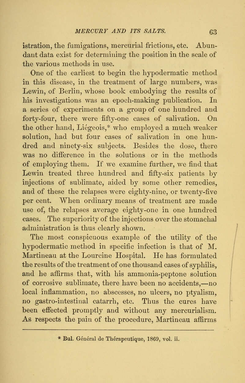 istration, the fumigations, mercurial frictions, etc. Abun- dant data exist for determining the position in the scale of the various methods in use. One of the earliest to begin the hypodermatic method in this disease, in the treatment of large numbers, was Lewin, of Berlin, whose book embodying the results of his investigations was an epoch-making publication. In a series of experiments on a group of one hundred and forty-four, there were fifty-one cases of salivation. On the other hand, Liegeois,* who employed a much weaker solution, had but four cases of salivation in one hun- dred and ninety-six subjects. Besides the dose, there was no difference in the solutions or in the methods of employing them. If we examine further, we find that Lewin treated three hundred and fifty-six patients by injections of sublimate, aided by some other remedies, and of these the relapses were eighty-nine, or twenty-five per cent. When ordinary means of treatment are made use of, the relapses average eighty-one in one hundred cases. The superiority of the injections over the stomachal administration is thus clearly shown. The most conspicuous example of the utility of the hypodermatic method in specific infection is that of M. Martineau at the Lourcine Hospital. He has formulated the results of the treatment of one thousand cases of syphilis, and he aifirms that, with his ammonia-peptone solution of corrosive sublimate, there have been no accidents,—no local inflammation, no abscesses, no ulcers, no ptyalism, no gastro-intestinal catarrh, etc. Thus the cures have been effected promptly and without any mercurialism. As respects the pain of the procedure, Martineau affirms