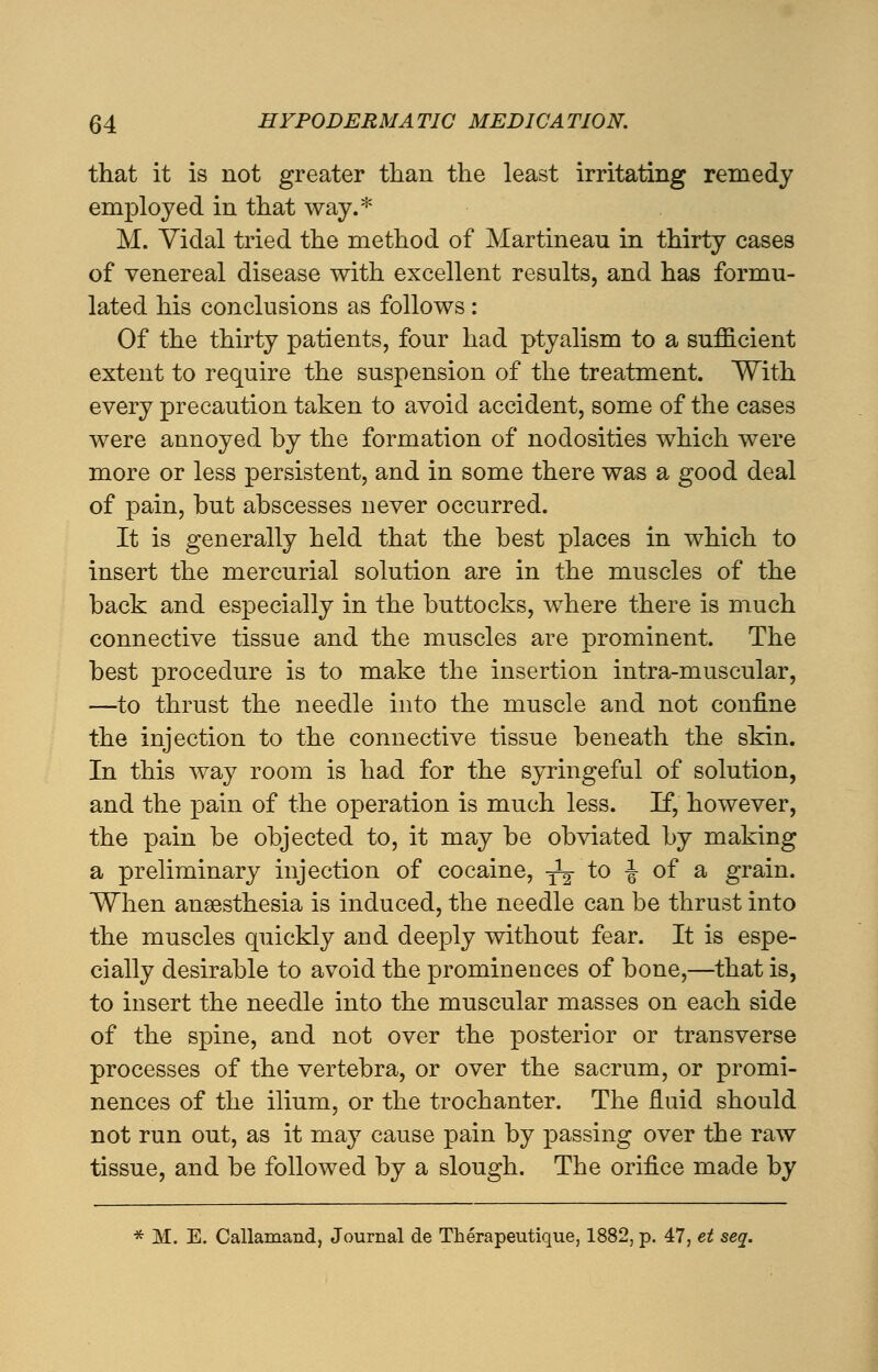 that it is not greater than the least irritating remedy employed in that way.* M. Yiclal tried the method of Martinean in thirty cases of venereal disease with excellent results, and has formu- lated his conclusions as follows: Of the thirty patients, four had ptyalism to a sufficient extent to require the suspension of the treatment. With every precaution taken to avoid accident, some of the cases were annoyed by the formation of nodosities which were more or less persistent, and in some there was a good deal of pain, but abscesses never occurred. It is generally held that the best places in which to insert the mercurial solution are in the muscles of the back and especially in the buttocks, where there is much connective tissue and the muscles are prominent. The best procedure is to make the insertion intra-muscular, —to thrust the needle into the muscle and not confine the injection to the connective tissue beneath the skin. In this way room is had for the syringeful of solution, and the pain of the operation is much less. If, however, the pain be objected to, it may be obviated by making a preliminary injection of cocaine, -^ to J of a grain. When anaesthesia is induced, the needle can be thrust into the muscles quickly and deeply without fear. It is espe- cially desirable to avoid the prominences of bone,—that is, to insert the needle into the muscular masses on each side of the spine, and not over the posterior or transverse processes of the vertebra, or over the sacrum, or promi- nences of the ilium, or the trochanter. The fluid should not run out, as it may cause pain by passing over the raw tissue, and be followed by a slough. The orifice made by * M. E. Callamand, Journal de Therapeutique, 1882, p. 47, et seq.