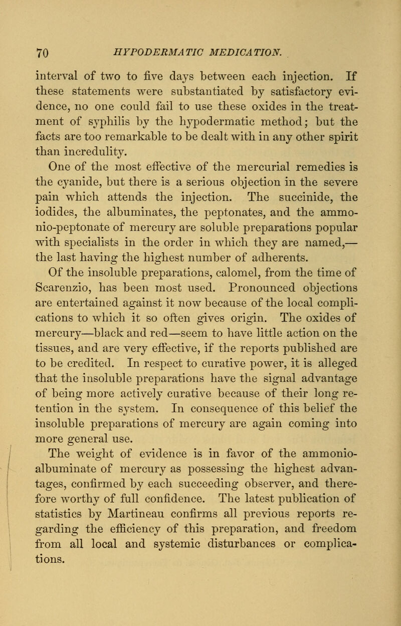 interval of two to five days between each injection. If these statements were substantiated by satisfactory evi- dence, no one could fail to use these oxides in the treat- ment of syphilis by the hypodermatic method; but the facts are too remarkable to be dealt with in any other spirit than incredulity. One of the most effective of the mercurial remedies is the cyanide, but there is a serious objection in the severe pain which attends the injection. The succinide, the iodides, the albuminates, the peptonates, and the ammo- nio-peptonate of mercury are soluble preparations popular with specialists in the order in which they are named,— the last having the highest number of adherents. Of the insoluble preparations, calomel, from the time of Scarenzio, has been most used. Pronounced objections are entertained against it now because of the local compli- cations to which it so often gives origin. The oxides of mercury—black and red—seem to have little action on the tissues, and are very effective, if the reports published are to be credited. In respect to curative power, it is alleged that the insoluble preparations have the signal advantage of being more actively curative because of their long re- tention in the system. In consequence of this belief the insoluble preparations of mercury are again coming into more general use. The weight of evidence is in favor of the ammonio- albuminate of mercury as possessing the highest advan- tages, confirmed by each succeeding observer, and there- fore worthy of full confidence. The latest publication of statistics by Martineau confirms all previous reports re- garding the efficiency of this preparation, and freedom from all local and systemic disturbances or complica- tions.