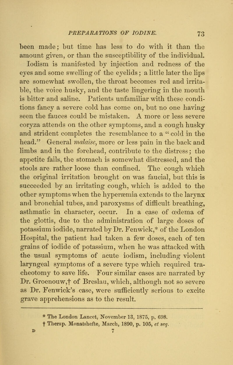 been made; but time lias less to do with it than the amount given, or than the susceptibility of the individual. Iodism is manifested by injection and redness of the eyes and some swelling of the eyelids; a little later the lips are somewhat swollen, the throat becomes red and irrita- ble, the voice husky, and the taste lingering in the mouth is bitter and saline. Patients unfamiliar with these condi- tions fancy a severe cold has come on, but no one having seen the fauces could be mistaken. A more or less severe coryza attends on the other symptoms, and a cough husky and strident completes the resemblance to a  cold in the head. General malaise, more or less pain in the back and limbs and in the forehead, contribute to the distress; the appetite fails, the stomach is somewhat distressed, and the stools are rather loose than confined. The cough which the original irritation brought on was faucial, but this is succeeded by an irritating cough, which is added to the other symptoms when the hyperemia extends to the larynx and bronchial tubes, and paroxysms of difficult breathing, asthmatic in character, occur. In a case of oedema of the glottis, due to the administration of large doses of potassium iodide, narrated by Dr. Fenwick,* of the London Hospital, the patient had taken a few doses, each of ten grains of iodide of potassium, when he was attacked with the usual symptoms of acute iodism, including violent laryngeal symptoms of a severe type which required tra- cheotomy to save life. Four similar cases are narrated by Dr. Groenouw,f of Breslau, which, although not so severe as Dr. Fenwick's case, were sufficiently serious to excite grave apprehensions as to the result. * The London Lancet, November 13, 1875, p. 698. f Therap. Monatshefte, March, 1890, p. 105, et seq. D 7