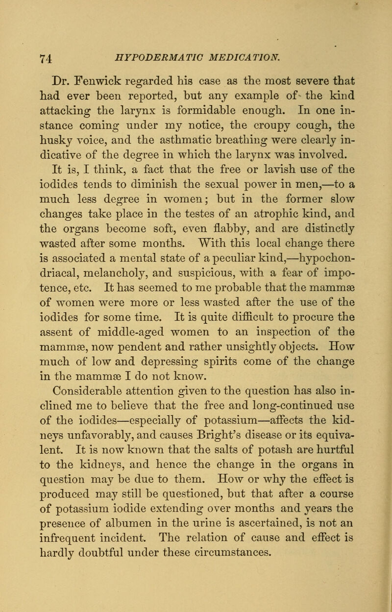 Dr. Fenwick regarded his case as the most severe that had ever been reported, but any example of- the kind attacking the larynx is formidable enough. In one in- stance coming under my notice, the croupy cough, the husky voice, and the asthmatic breathing were clearly in- dicative of the degree in which the larynx was involved. It is, I think, a fact that the free or lavish use of the iodides tends to diminish the sexual power in men,—to a much less degree in women; but in the former slow changes take place in the testes of an atrophic kind, and the organs become soft, even flabby, and are distinctly wasted after some months. With this local change there is associated a mental state of a peculiar kind,—hypochon- driacal, melancholy, and suspicious, with a fear of impo- tence, etc. It has seemed to me probable that the mammae of women were more or less wasted after the use of the iodides for some time. It is quite difficult to procure the assent of middle-aged women to an inspection of the mammae, now pendent and rather unsightly objects. How much of low and depressing spirits come of the change in the mammae I do not know. Considerable attention given to the question has also in- clined me to believe that the free and long-continued use of the iodides—especially of potassium—affects the kid- neys unfavorably, and causes Bright's disease or its equiva- lent. It is now known that the salts of potash are hurtful to the kidneys, and hence the change in the organs in question may be due to them. How or why the effect is produced may still be questioned, but that after a course of potassium iodide extending over months and years the presence of albumen in the urine is ascertained, is not an infrequent incident. The relation of cause and effect is hardly doubtful under these circumstances. i