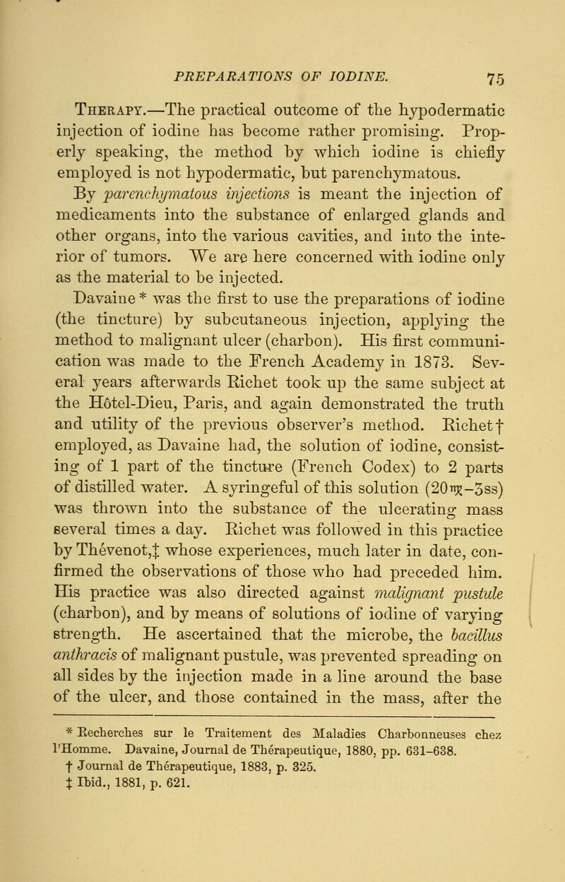 Therapy.—The practical outcome of the hypodermatic injection of iodine has become rather promising. Prop- erly speaking, the method by which iodine is chiefly employed is not hypodermatic, but parenchymatous. By parenchymatous injections is meant the injection of medicaments into the substance of enlarged glands and other organs, into the various cavities, and into the inte- rior of tumors. We are here concerned with iodine only as the material to be injected. Davaine * was the first to use the preparations of iodine (the tincture) by subcutaneous injection, applying the method to malignant ulcer (charbon). His first communi- cation was made to the French Academy in 1873. Sev- eral years afterwards Richet took up the same subject at the Hotel-Dieu, Paris, and again demonstrated the truth and utility of the previous observer's method. Kichetf employed, as Davaine had, the solution of iodine, consist- ing of 1 part of the tincture (French Codex) to 2 parts of distilled water. A syringeful of this solution (20^-3ss) was thrown into the substance of the ulcerating mass several times a day. BAchet was followed in this practice by Thevenot,J whose experiences, much later in date, con- firmed the observations of those who had preceded him. His practice was also directed against malignant pustule (charbon), and by means of solutions of iodine of varying strength. He ascertained that the microbe, the bacillus anthracis of malignant pustule, was prevented spreading on all sides by the injection made in a line around the base of the ulcer, and those contained in the mass, after the * Recherches sur le Traitement des Maladies Charbonneuses chez l'Homme. Davaine, Journal de Therapeutique, 1880, pp. 631-638. f Journal de Therapeutique, 1883, p. 325. t Ibid., 1881, p. 621.