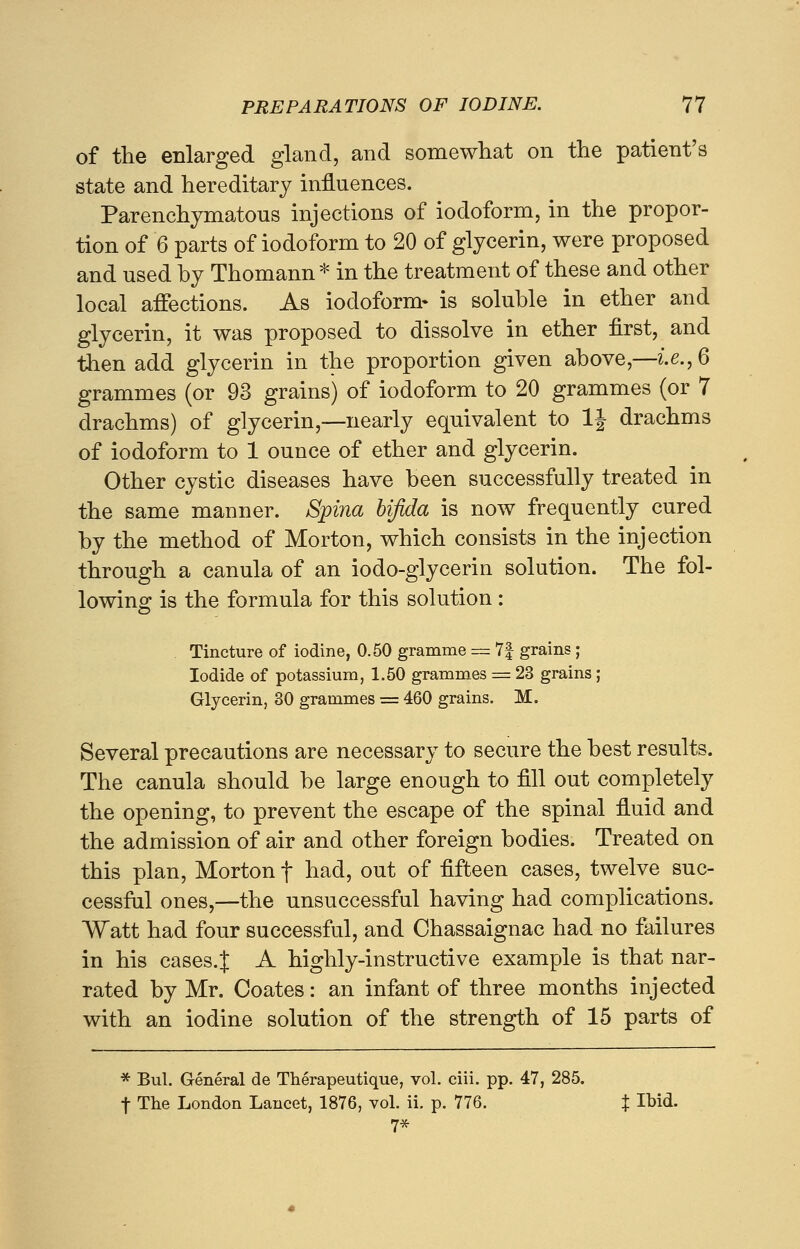 of the enlarged gland, and somewhat on the patient's state and hereditary influences. Parenchymatous injections of iodoform, in the propor- tion of 6 parts of iodoform to 20 of glycerin, were proposed and used by Thomann * in the treatment of these and other local affections. As iodoform- is soluble in ether and glycerin, it was proposed to dissolve in ether first, and then add glycerin in the proportion given above,—i.e., 6 grammes (or 93 grains) of iodoform to 20 grammes (or 7 drachms) of glycerin,—nearly equivalent to 1J drachms of iodoform to 1 ounce of ether and glycerin. Other cystic diseases have been successfully treated in the same manner. Spina bifida is now frequently cured by the method of Morton, which consists in the injection through a canula of an iodo-glycerin solution. The fol- lowing is the formula for this solution: Tincture of iodine, 0.50 gramme = 7f grains ; Iodide of potassium, 1.50 grammes = 23 grains ; Glycerin, 30 grammes = 460 grains. M. Several precautions are necessary to secure the best results. The canula should be large enough to fill out completely the opening, to prevent the escape of the spinal fiuid and the admission of air and other foreign bodies. Treated on this plan, Morton f had, out of fifteen cases, twelve suc- cessful ones,—the unsuccessful having had complications. Watt had four successful, and Chassaignac had no failures in his cases.J A highly-instructive example is that nar- rated by Mr. Coates: an infant of three months injected with an iodine solution of the strength of 15 parts of * Bui. General de Therapeutique, vol. ciii. pp. 47, 285. f The London Lancet, 1876, vol. ii. p. 776. J Ibid. 7*