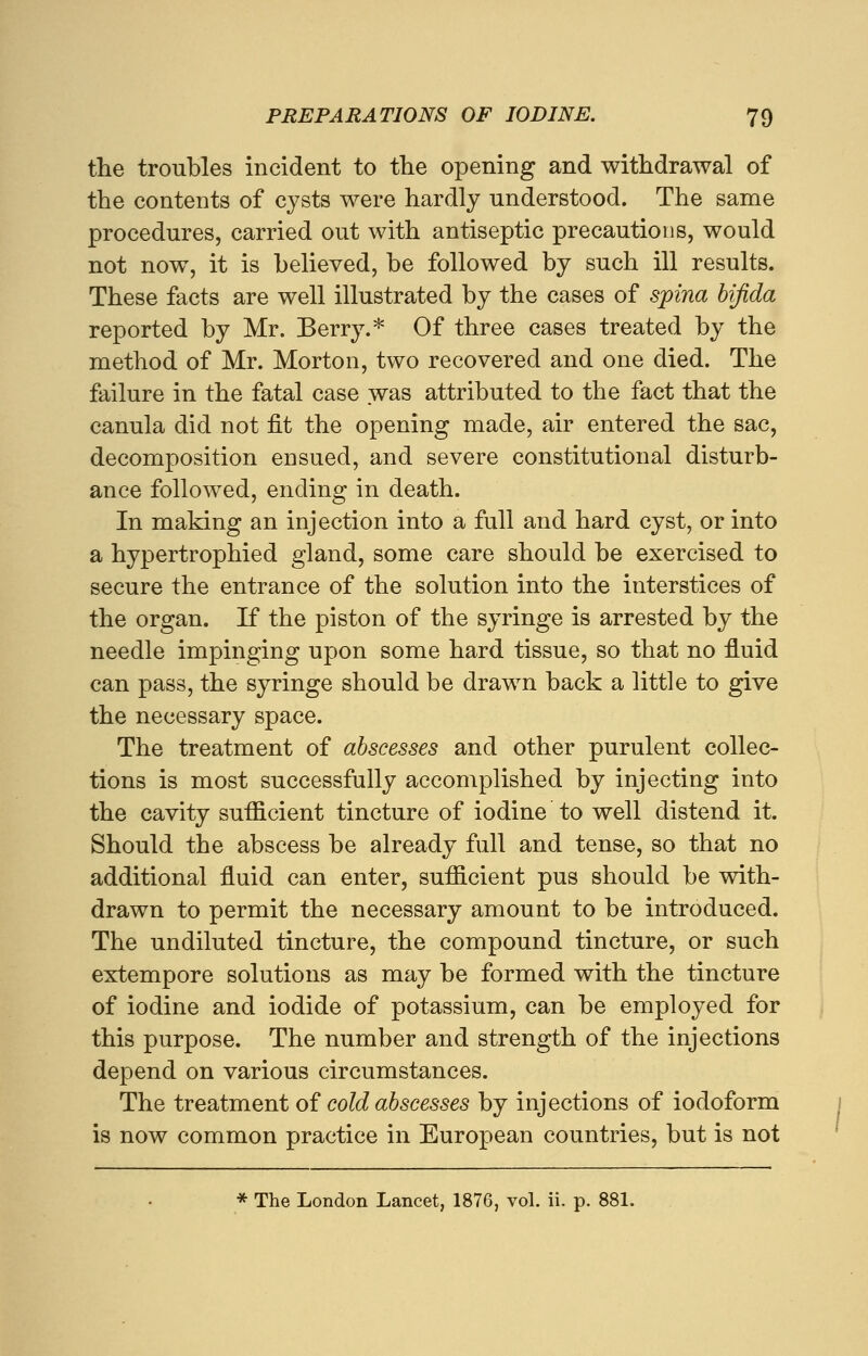 the troubles incident to the opening and withdrawal of the contents of cysts were hardly understood. The same procedures, carried out with antiseptic precautions, would not now, it is believed, be followed by such ill results. These facts are well illustrated by the cases of spina bifida reported by Mr. Berry.* Of three cases treated by the method of Mr. Morton, two recovered and one died. The failure in the fatal case was attributed to the fact that the canula did not fit the opening made, air entered the sac, decomposition ensued, and severe constitutional disturb- ance followed, ending in death. In making an injection into a full and hard cyst, or into a hypertrophied gland, some care should be exercised to secure the entrance of the solution into the interstices of the organ. If the piston of the syringe is arrested by the needle impinging upon some hard tissue, so that no fluid can pass, the syringe should be drawn back a little to give the necessary space. The treatment of abscesses and other purulent collec- tions is most successfully accomplished by injecting into the cavity sufficient tincture of iodine to well distend it. Should the abscess be already full and tense, so that no additional fluid can enter, sufficient pus should be with- drawn to permit the necessary amount to be introduced. The undiluted tincture, the compound tincture, or such extempore solutions as may be formed with the tincture of iodine and iodide of potassium, can be employed for this purpose. The number and strength of the injections depend on various circumstances. The treatment of cold abscesses by injections of iodoform is now common practice in European countries, but is not * The London Lancet, 1876, vol. ii. p. 881.