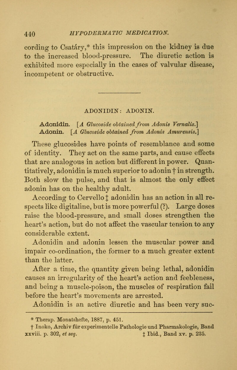 cording to Csatary,* this impression on the kidney is due to the increased blood-pressure. The diuretic action is exhibited more especially in the cases of valvular disease, incompetent or obstructive. ADONIDIN: ADONIN. Adonidin. [A Glucoside obtained from Adonis Vernalis.] Adonin. [A Glucoside obtained from Adonis Amurensis.] These glucosides have points of resemblance and some of identity. They act on the same parts, and cause effects that are analogous in action but different in power. Quan- titatively, adonidin is much superior to adonin f in strength. Both slow the pulse, and that is almost the only effect adonin has on the healthy adult. According to Cervello J adonidin has an action in all re- spects like digitaline, but is more powerful (?). Large doses raise the blood-pressure, and small doses strengthen the heart's action, but do not affect the vascular tension to any considerable extent. Adonidin and adonin lessen the muscular power and impair co-ordination, the former to a much greater extent than the latter. After a time, the quantity given being lethal, adonidin causes an irregularity of the heart's action and feebleness, and being a muscle-poison, the muscles of respiration fail before the heart's movements are arrested. Adonidin is an active diuretic and has been very suc- * Therap. Monatshefte, 1887, p. 451. •f- Inoko, Archiv fur experimentelle Pathologie und Pharmakologie, Band xxviii. p. 302, et seq. J Ibid., Band xv. p. 235.