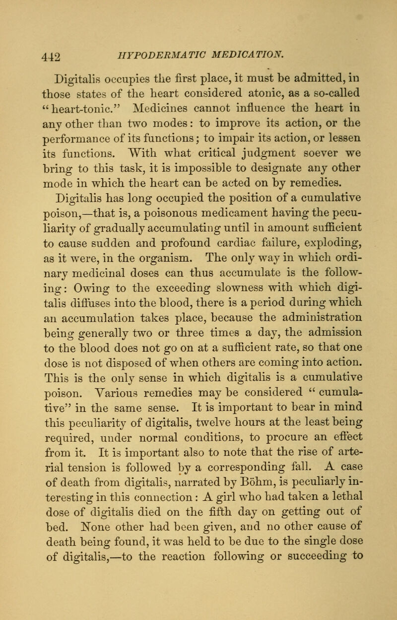 Digitalis occupies the first place, it must be admitted, in those states of the heart considered atonic, as a so-called heart-tonic. Medicines cannot influence the heart in any other than two modes: to improve its action, or the performance of its functions; to impair its action, or lessen its functions. With what critical judgment soever we bring to this task, it is impossible to designate any other mode in which the heart can be acted on by remedies. Digitalis has long occupied the position of a cumulative poison,—that is, a poisonous medicament having the pecu- liarity of gradually accumulating until in amount sufficient to cause sudden and profound cardiac failure, exploding, as it were, in the organism. The only way in which ordi- nary medicinal doses can thus accumulate is the follow- ing : Owing to the exceeding slowness with which digi- talis diffuses into the blood, there is a period during which an accumulation takes place, because the administration being generally two or three times a day, the admission to the blood does not go on at a sufficient rate, so that one dose is not disposed of when others are coming into action. This is the only sense in which digitalis is a cumulative poison. Various remedies may be considered  cumula- tive in the same sense. It is important to bear in mind this peculiarity of digitalis, twelve hours at the least being required, under normal conditions, to procure an effect from it. It is important also to note that the rise of arte- rial tension is followed by a corresponding fall. A case of death from digitalis, narrated by Bohm, is peculiarly in- teresting in this connection: A girl who had taken a lethal dose of digitalis died on the fifth day on getting out of bed. None other had been given, and no other cause of death being found, it was held to be due to the single dose of digitalis,—to the reaction following or succeeding to