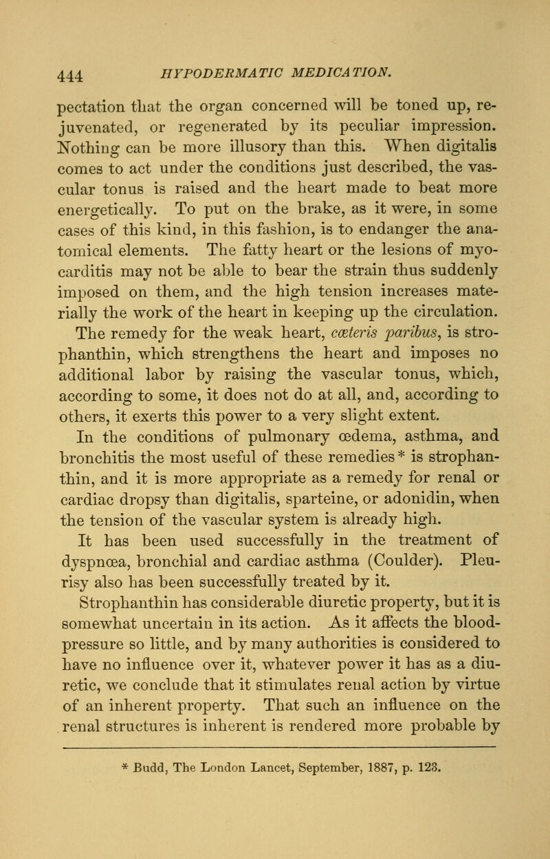 pectation tliat the organ concerned will be toned up, re- juvenated, or regenerated by its peculiar impression. Nothing can be more illusory than this. When digitalis comes to act under the conditions just described, the vas- cular tonus is raised and the heart made to beat more energetically. To put on the brake, as it were, in some cases of this kind, in this fashion, is to endanger the ana- tomical elements. The fatty heart or the lesions of myo- carditis may not be able to bear the strain thus suddenly imposed on them, and the high tension increases mate- rially the work of the heart in keeping up the circulation. The remedy for the weak heart, cceteris paribus, is stro- phanthin, which strengthens the heart and imposes no additional labor by raising the vascular tonus, which, according to some, it does not do at all, and, according to others, it exerts this power to a very slight extent. In the conditions of pulmonary oedema, asthma, and bronchitis the most useful of these remedies * is strophan- thin, and it is more appropriate as a remedy for renal or cardiac dropsy than digitalis, sparteine, or adonidin, when the tension of the vascular system is already high. It has been used successfully in the treatment of dyspnoea, bronchial and cardiac asthma (Goulder). Pleu- risy also has been successfully treated by it. Strophanthin has considerable diuretic property, but it is somewhat uncertain in its action. As it affects the blood- pressure so little, and by many authorities is considered to have no influence over it, whatever power it has as a diu- retic, we conclude that it stimulates renal action by virtue of an inherent property. That such an influence on the renal structures is inherent is rendered more probable by * Budd, The London Lancet, September, 1887, p. 123.
