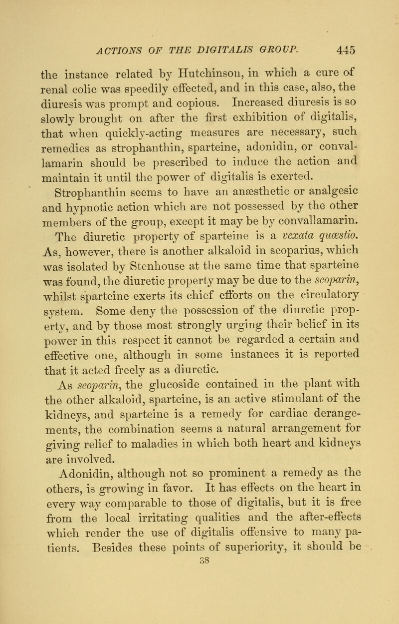 the instance related by Hutchinson, in which a cure of renal colic was speedily effected, and in this case, also, the diuresis was prompt and copious. Increased diuresis is so slowly brought on after the first exhibition of digitalis, that when quickly-acting measures are necessary, such remedies as strophanthin, sparteine, adonidin, or conval- lamarin should be prescribed to induce the action and maintain it until the power of digitalis is exerted. Strophanthin seems to have an anaesthetic or analgesic and hypnotic action which are not possessed by the other members of the group, except it may be by convallamarin. The diuretic property of sparteine is a vexata qucestio. As, however, there is another alkaloid in scoparius, which was isolated by Stenhouse at the same time that sparteine was found, the diuretic property may be due to the scoparin, whilst sparteine exerts its chief efforts on the circulatory system. Some deny the possession of the diuretic prop- erty, and by those most strongly urging their belief in its power in this respect it cannot be regarded a certain and effective one, although in some instances it is reported that it acted freely as a diuretic. As scoparin, the glucoside contained in the plant with the other alkaloid, sparteine, is an active stimulant of the kidneys, and sparteine is a remedy for cardiac derange- ments, the combination seems a natural arrangement for giving relief to maladies in which both heart and kidneys are involved. Adonidin, although not so prominent a remedy as the others, is growing in favor. It has effects on the heart in every way comparable to those of digitalis, but it is free from the local irritating qualities and the after-effects which render the use of digitalis offensive to many pa- tients. Besides these points of superiority, it should be 38