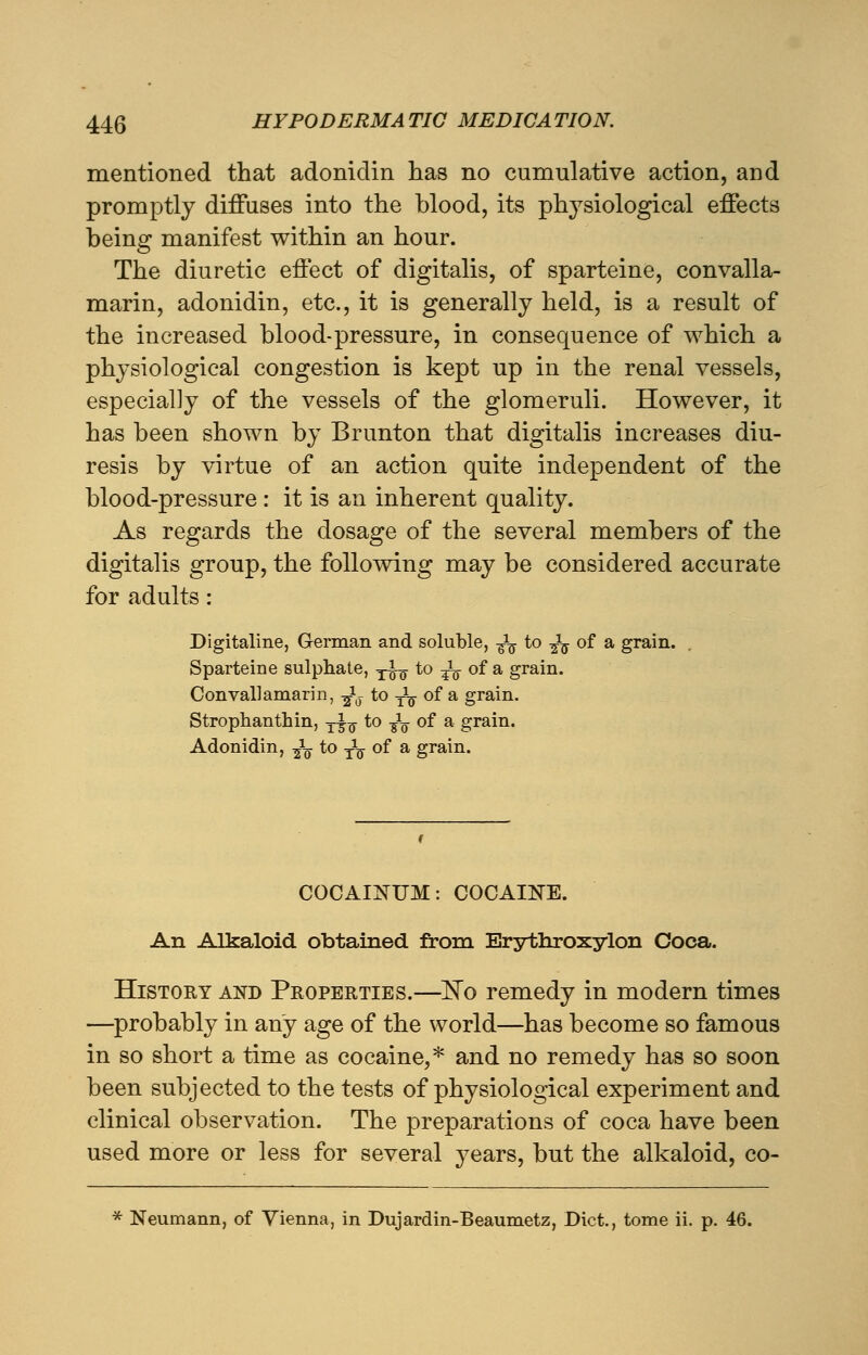 mentioned that adoniclin has no cumulative action, and promptly diffuses into the blood, its physiological effects being manifest within an hour. The diuretic effect of digitalis, of sparteine, convalla- marin, adonidin, etc., it is generally held, is a result of the increased blood-pressure, in consequence of which a physiological congestion is kept up in the renal vessels, especially of the vessels of the glomeruli. However, it has been shown by Brunton that digitalis increases diu- resis by virtue of an action quite independent of the blood-pressure : it is an inherent quality. As regards the dosage of the several members of the digitalis group, the following may be considered accurate for adults: Digitaline, German and soluble, fa to -fa of a grain. Sparteine sulphate, -j-L to fa of a grain. Convallamarin, fa to -fa of a grain. Strophanthin, T^ to fa of a grain. Adonidin, fa to fa of a grain. COCAINUM: COCAINE. An Alkaloid obtained from Erythroxylon Coca. History and Properties.—No remedy in modern times —probably in any age of the world—has become so famous in so short a time as cocaine,* and no remedy has so soon been subjected to the tests of physiological experiment and clinical observation. The preparations of coca have been used more or less for several years, but the alkaloid, co- * Neumann, of Vienna, in Dujardin-Beaumetz, Diet., tome ii. p. 46.