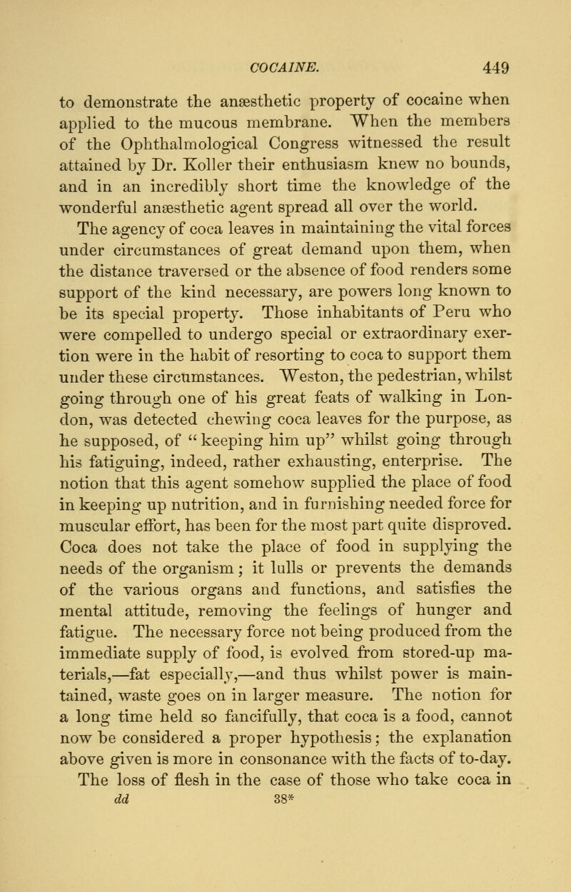 to demonstrate the anaesthetic property of cocaine when applied to the mucous membrane. When the members of the Ophthalmological Congress witnessed the result attained by Dr. Koller their enthusiasm knew no bounds, and in an incredibly short time the knowledge of the wonderful anaesthetic agent spread all over the world. The agency of coca leaves in maintaining the vital forces under circumstances of great demand upon them, when the distance traversed or the absence of food renders some support of the kind necessary, are powers long known to be its special property. Those inhabitants of Peru who were compelled to undergo special or extraordinary exer- tion were in the habit of resorting to coca to support them under these circumstances. Weston, the pedestrian, whilst going through one of his great feats of walking in Lon- don, was detected chewing coca leaves for the purpose, as he supposed, of  keeping him up whilst going through his fatiguing, indeed, rather exhausting, enterprise. The notion that this agent somehow supplied the place of food in keeping up nutrition, and in furnishing needed force for muscular effort, has been for the most part quite disproved. Coca does not take the place of food in supplying the needs of the organism; it lulls or prevents the demands of the various organs and functions, and satisfies the mental attitude, removing the feelings of hunger and fatigue. The necessary force not being produced from the immediate supply of food, is evolved from stored-up ma- terials,—fat especially,—and thus whilst power is main- tained, waste goes on in larger measure. The notion for a long time held so fancifully, that coca is a food, cannot now be considered a proper hypothesis; the explanation above given is more in consonance with the facts of to-day. The loss of flesh in the case of those who take coca in dd 38*