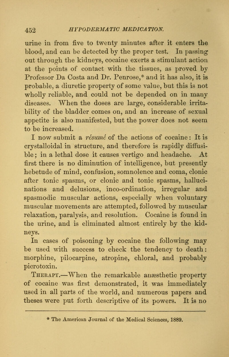 urine in from five to twenty minutes after it enters the blood, and can be detected by the proper test. In passing out through the kidneys, cocaine exerts a stimulant action at the points of contact with the tissues, as proved by Professor Da Costa and Dr. Penrose,* and it has also, it is probable, a diuretic property of some value, but this is not wholly reliable, and could not be depended on in many diseases. When the doses are large, considerable irrita- bility of the bladder comes on, and an increase of sexual appetite is also manifested, but the power does not seem to be increased. I now submit a resume of the actions of cocaine: It is crystalloidal in structure, and therefore is rapidly diffusi- ble ; in a lethal dose it causes vertigo and headache. At first there is no diminution of intelligence, but presently hebetude of mind, confusion, somnolence and coma, clonic after tonic spasms, or clonic and tonic spasms, halluci- nations and delusions, inco-ordination, irregular and spasmodic muscular actions, especially when voluntary muscular movements are attempted, followed by muscular relaxation, paralysis, and resolution. Cocaine is found in the urine, and is eliminated almost entirely by the kid- neys. In cases of poisoning by cocaine the following may be used with success to check the tendency to death: morphine, pilocarpine, atropine, chloral, and probably picrotoxin. Therapy.—When the remarkable anaesthetic property of cocaine was first demonstrated, it was immediately used in all parts of the world, and numerous papers and theses were put forth descriptive of its powers. It is no * The American Journal of the Medical Sciences, 1889.