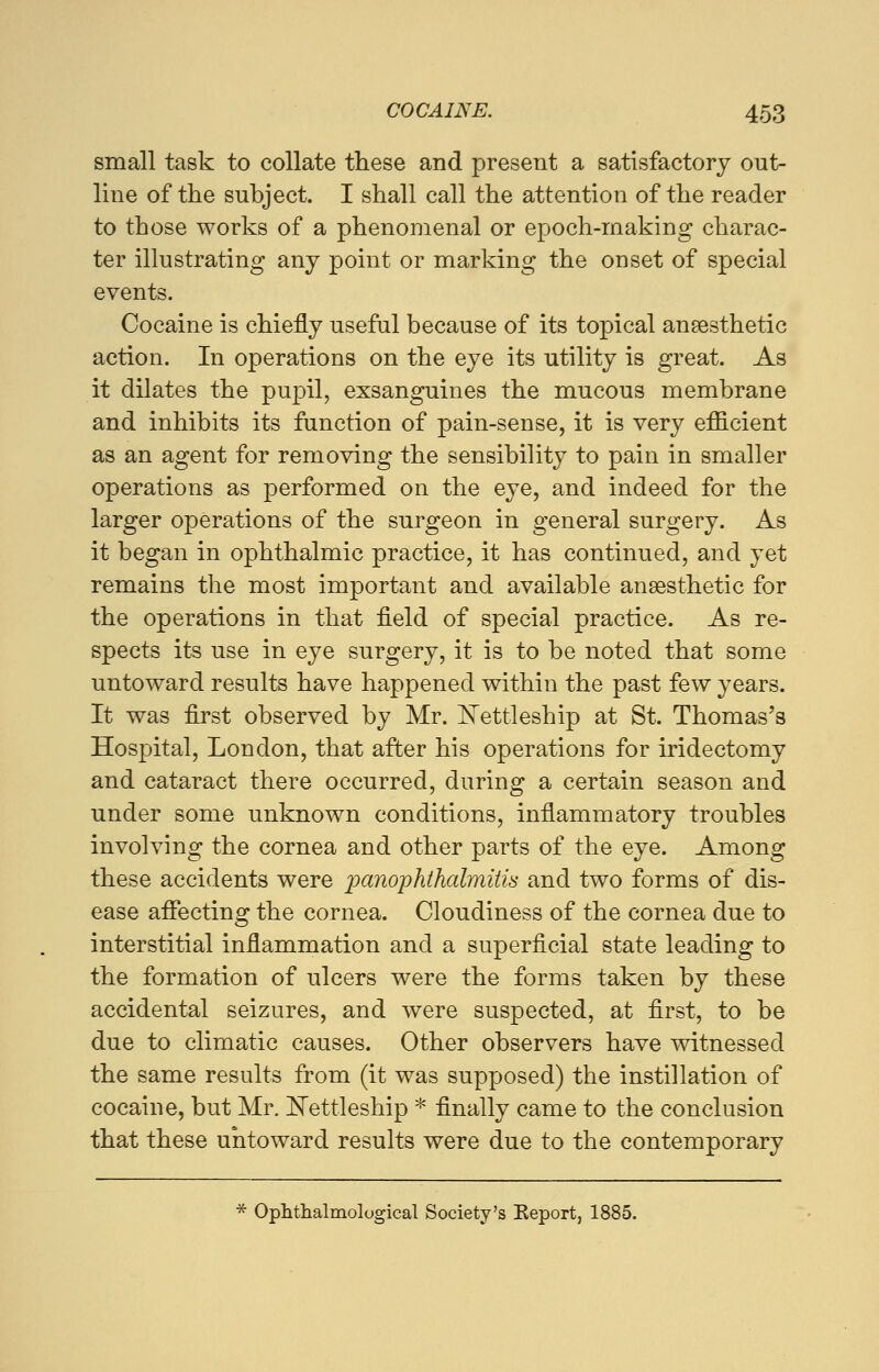 small task to collate these and present a satisfactory out- line of the subject. I shall call the attention of the reader to those works of a phenomenal or epoch-making charac- ter illustrating any point or marking the onset of special events. Cocaine is chiefly useful because of its topical anaesthetic action. In operations on the eye its utility is great. As it dilates the pupil, exsanguines the mucous membrane and inhibits its function of pain-sense, it is very efficient as an agent for removing the sensibility to pain in smaller operations as performed on the eye, and indeed for the larger operations of the surgeon in general surgery. As it began in ophthalmic practice, it has continued, and yet remains the most important and available anaesthetic for the operations in that field of special practice. As re- spects its use in eye surgery, it is to be noted that some untoward results have happened within the past few years. It was first observed by Mr. Nettleship at St. Thomas's Hospital, London, that after his operations for iridectomy and cataract there occurred, during a certain season and under some unknown conditions, inflammatory troubles involving the cornea and other parts of the eye. Among these accidents were panophthalmitis and two forms of dis- ease affecting the cornea. Cloudiness of the cornea due to interstitial inflammation and a superficial state leading to the formation of ulcers were the forms taken by these accidental seizures, and were suspected, at first, to be due to climatic causes. Other observers have witnessed the same results from (it was supposed) the instillation of cocaine, but Mr. Nettleship * finally came to the conclusion that these untoward results were due to the contemporary * Ophthalmological Society's Keport, 1885.