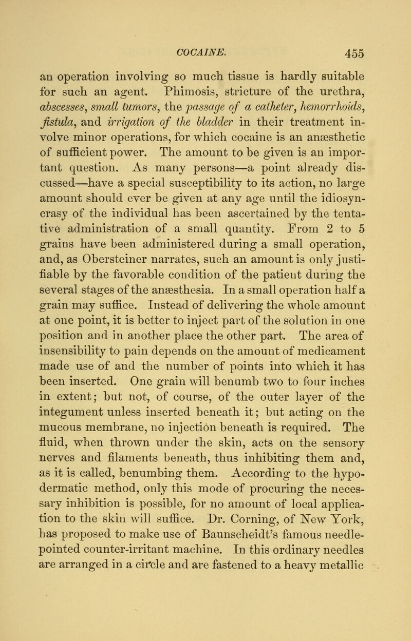 an operation involving so much tissue is hardly suitable for such an agent. Phimosis, stricture of the urethra, abscesses, small tumors, the passage of a catheter■, hemorrhoids, fistula, and irrigation of the bladder in their treatment in- volve minor operations, for which cocaine is an anaesthetic of sufficient power. The amount to be given is an impor- tant question. As many persons—a point already dis- cussed—have a special susceptibility to its action, no large amount should ever be given at any age until the idiosyn- crasy of the individual has been ascertained by the tenta- tive administration of a small quantity. From 2 to 5 grains have been administered during a small operation, and, as Obersteiner narrates, such an amount is only justi- fiable by the favorable condition of the patient during the several stages of the anaesthesia. In a small operation half a grain may suffice. Instead of delivering the whole amount at one point, it is better to inject part of the solution in one position and in another place the other part. The area of insensibility to pain depends on the amount of medicament made use of and the number of points into which it has been inserted. One grain will benumb two to four inches in extent; but not, of course, of the outer layer of the integument unless inserted beneath it; but acting on the mucous membrane, no injection beneath is required. The fluid, when thrown under the skin, acts on the sensory nerves and filaments beneath, thus inhibiting them and, as it is called, benumbing them. According to the hypo- dermatic method, only this mode of procuring the neces- sary inhibition is possible, for no amount of local applica- tion to the skin will suffice. Dr. Corning, of New York, has proposed to make use of Baunscheidt's famous needle- pointed counter-irritant machine. In this ordinary needles are arranged in a circle and are fastened to a heavy metallic