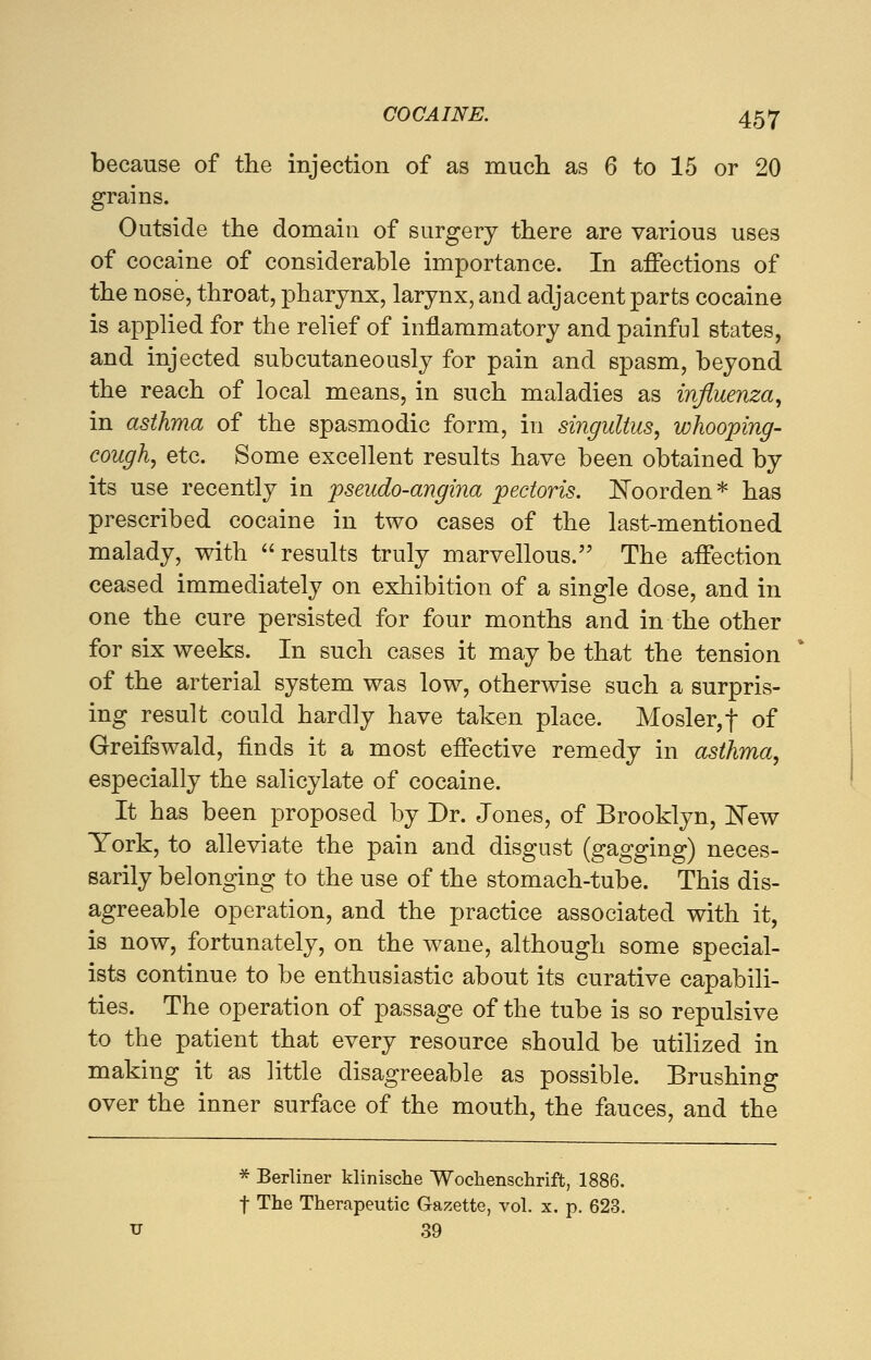 because of the injection of as much as 6 to 15 or 20 grains. Outside the domain of surgery there are various uses of cocaine of considerable importance. In affections of the nose, throat, pharynx, larynx, and adjacent parts cocaine is applied for the relief of inflammatory and painful states, and injected subcutaneously for pain and spasm, beyond the reach of local means, in such maladies as influenza, in asthma of the spasmodic form, in singultus, whooping- cough, etc. Some excellent results have been obtained by its use recently in pseudo-angina pectoris. JSToorden* has prescribed cocaine in two cases of the last-mentioned malady, with results truly marvellous. The affection ceased immediately on exhibition of a single dose, and in one the cure persisted for four months and in the other for six weeks. In such cases it may be that the tension of the arterial system was low, otherwise such a surpris- ing result could hardly have taken place. Mosler,f of Greifswald, finds it a most effective remedy in asthma, especially the salicylate of cocaine. It has been proposed by Dr. Jones, of Brooklyn, £Tew York, to alleviate the pain and disgust (gagging) neces- sarily belonging to the use of the stomach-tube. This dis- agreeable operation, and the practice associated with it, is now, fortunately, on the wane, although some special- ists continue to be enthusiastic about its curative capabili- ties. The operation of passage of the tube is so repulsive to the patient that every resource should be utilized in making it as little disagreeable as possible. Brushing over the inner surface of the mouth, the fauces, and the * Berliner klinische Wochenschrift, 1886. f The Therapeutic Gazette, vol. x. p. 623. u 39