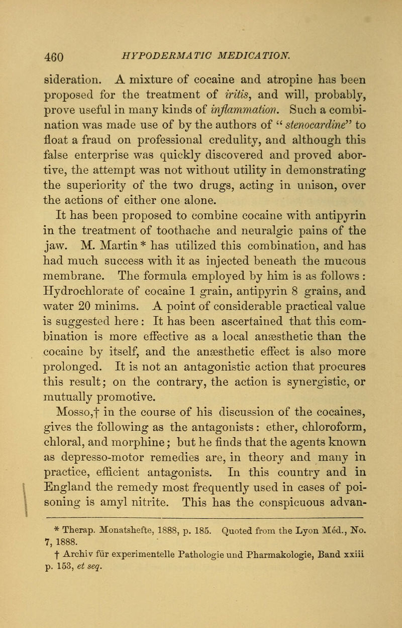 sideration. A mixture of cocaine and atropine has been proposed for the treatment of iritis, and will, probably, prove useful in many kinds of inflammation. Such a combi- nation was made use of by the authors of  stenocardine to float a fraud on professional credulity, and although this false enterprise was quickly discovered and proved abor- tive, the attempt was not without utility in demonstrating the superiority of the two drugs, acting in unison, over the actions of either one alone. It has been proposed to combine cocaine with antipyrin in the treatment of toothache and neuralgic pains of the jaw. M. Martin* has utilized this combination, and has had much success with it as injected beneath the mucous membrane. The formula employed by him is as follows : Hydrochlorate of cocaine 1 grain, antipyrin 8 grains, and water 20 minims. A point of considerable practical value is suggested here : It has been ascertained that this com- bination is more effective as a local anaesthetic than the cocaine by itself, and the ansesthetic effect is also more prolonged. It is not an antagonistic action that procures this result; on the contrary, the action is synergistic, or mutually promotive. Mosso,f in the course of his discussion of the cocaines, gives the following as the antagonists: ether, chloroform, chloral, and morphine; but he finds that the agents known as depresso-motor remedies are, in theory and many in practice, efficient antagonists. In this country and in England the remedy most frequently used in cases of poi- soning is amyl nitrite. This has the conspicuous advan- * Therap. Monatshefte, 1888, p. 185. Quoted from the Lyon Med., No. 7, 1888. | Archiv fur experimentelle Pathologie und Pharmakologie, Band xxiii p. 153, et seq.