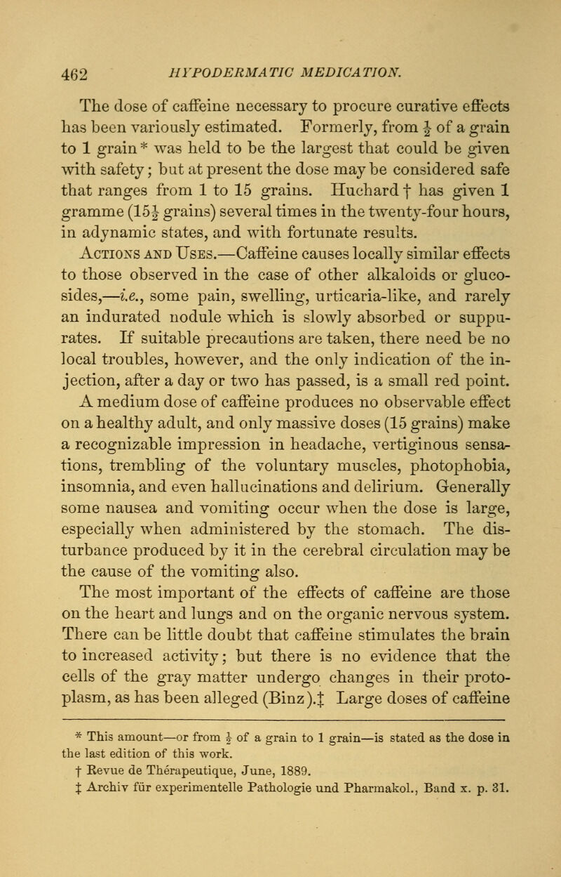 The (lose of caffeine necessary to procure curative effects has been variously estimated. Formerly, from j- of a grain to 1 grain * was held to be the largest that could be given with safety; but at present the dose may be considered safe that ranges from 1 to 15 grains. Huchard f has given 1 gramme (15 J grains) several times in the twenty-four hours, in adynamic states, and with fortunate results. Actions and Uses.—Caffeine causes locally similar effects to those observed in the case of other alkaloids or gluco- sides,—i.e., some pain, swelling, urticaria-like, and rarely an indurated nodule which is slowly absorbed or suppu- rates. If suitable precautions are taken, there need be no local troubles, however, and the only indication of the in- jection, after a day or two has passed, is a small red point. A medium dose of caffeine produces no observable effect on a healthy adult, and only massive doses (15 grains) make a recognizable impression in headache, vertiginous sensa- tions, trembling of the voluntary muscles, photophobia, insomnia, and even hallucinations and delirium. Generally some nausea and vomiting occur when the dose is large, especially when administered by the stomach. The dis- turbance produced by it in the cerebral circulation may be the cause of the vomiting also. The most important of the effects of caffeine are those on the heart and lungs and on the organic nervous system. There can be little doubt that caffeine stimulates the brain to increased activity; but there is no evidence that the cells of the gray matter undergo changes in their proto- plasm, as has been alleged (Binz).J Large doses of caffeine * This amount—or from £ of a grain to 1 grain—is stated as the dose in the last edition of this work. f Revue de Therapeutique, June, 1889. J Archiv fur experimentelle Pathologie und Pharmakol., Band x. p. 31.