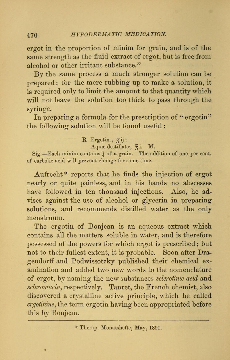 ergot in the proportion of minim for grain, and is of the same strength as the fluid extract of ergot, but is free from alcohol or other irritant substance. By the same process a much stronger solution can be prepared; for the mere rubbing up to make a solution, it is required only to limit the amount to that quantity which will not leave the solution too thick to pass through the syringe. In preparing a formula for the prescription of  ergotin the following solution will be found useful: B Ergotin., gij; Aquae destillatse, ^i. M. Sig.—Each minim contains \ of a grain. The addition of one per cent, of carbolic acid will prevent change for some time. Aufrecht* reports that he finds the injection of ergot nearly or quite painless, and in his hands no abscesses have followed in ten thousand injections. Also, he ad- vises against the use of alcohol or glycerin in preparing solutions, and recommends distilled water as the only menstruum. The ergotin of Bonjean is an aqueous extract which contains all the matters soluble in water, and is therefore possessed of the powers for which ergot is prescribed; but not to their fullest extent, it is probable. Soon after Dra- gendorff and Podwissotzky published their chemical ex- amination and added two new words to the nomenclature of ergot, by naming the new substances sclerotinic acid and scleromucin, respectively. Tanret, the French chemist, also discovered a crystalline active principle, which he called ergotinine, the term ergotin having been appropriated before this by Bonjean.